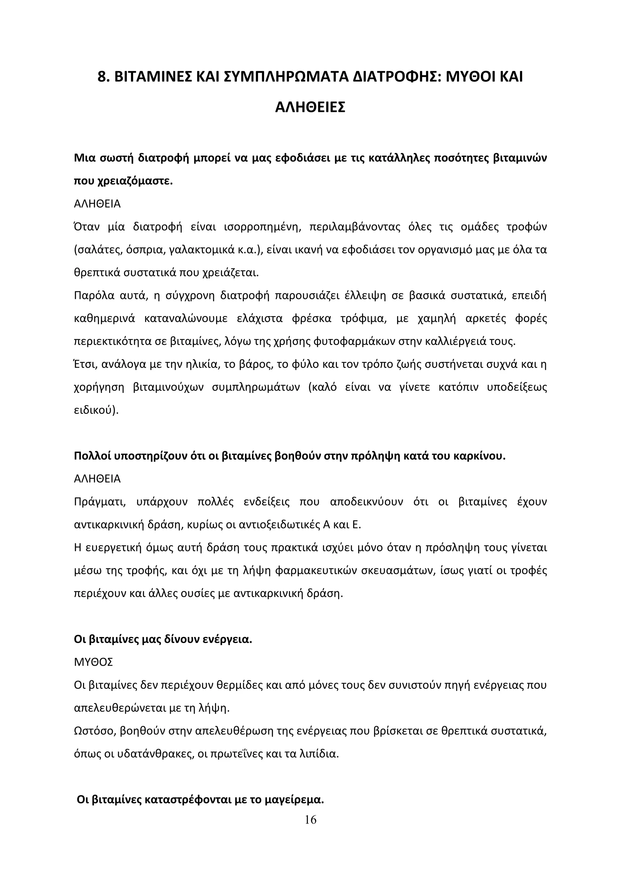 8. ΒΙΤΑΜΙΝΕΣ ΚΑΙ ΣΥΜΠΛΗΡΩΜΑΤΑ ΔΙΑΤΡΟΦΗΣ: ΜΥΘΟΙ ΚΑΙ
                                      ΑΛΗΘΕΙΕΣ

Μια σωστή διατροφή μπορεί να μας εφοδιάσει με τις κατάλληλες ποσότητες βιταμινών
που χρειαζόμαστε.
ΑΛΗΘΕΙΑ
Όταν μία διατροφή είναι ισορροπημένη, περιλαμβάνοντας όλες τις ομάδες τροφών
(σαλάτες, όσπρια, γαλακτομικά κ.α.), είναι ικανή να εφοδιάσει τον οργανισμό μας με όλα τα
θρεπτικά συστατικά που χρειάζεται.
Παρόλα αυτά, η σύγχρονη διατροφή παρουσιάζει έλλειψη σε βασικά συστατικά, επειδή
καθημερινά καταναλώνουμε ελάχιστα φρέσκα τρόφιμα, με χαμηλή αρκετές φορές
περιεκτικότητα σε βιταμίνες, λόγω της χρήσης φυτοφαρμάκων στην καλλιέργειά τους.
Έτσι, ανάλογα με την ηλικία, το βάρος, το φύλο και τον τρόπο ζωής συστήνεται συχνά και η
χορήγηση βιταμινούχων συμπληρωμάτων (καλό είναι να γίνετε κατόπιν υποδείξεως
ειδικού).


Πολλοί υποστηρίζουν ότι οι βιταμίνες βοηθούν στην πρόληψη κατά του καρκίνου.
ΑΛΗΘΕΙΑ
Πράγματι, υπάρχουν πολλές ενδείξεις που αποδεικνύουν ότι οι βιταμίνες έχουν
αντικαρκινική δράση, κυρίως οι αντιοξειδωτικές Α και Ε.
Η ευεργετική όμως αυτή δράση τους πρακτικά ισχύει μόνο όταν η πρόσληψη τους γίνεται
μέσω της τροφής, και όχι με τη λήψη φαρμακευτικών σκευασμάτων, ίσως γιατί οι τροφές
περιέχουν και άλλες ουσίες με αντικαρκινική δράση.


Οι βιταμίνες μας δίνουν ενέργεια.
ΜΥΘΟΣ
Οι βιταμίνες δεν περιέχουν θερμίδες και από μόνες τους δεν συνιστούν πηγή ενέργειας που
απελευθερώνεται με τη λήψη.
Ωστόσο, βοηθούν στην απελευθέρωση της ενέργειας που βρίσκεται σε θρεπτικά συστατικά,
όπως οι υδατάνθρακες, οι πρωτεΐνες και τα λιπίδια.


Οι βιταμίνες καταστρέφονται με το μαγείρεμα.
                                            16
 