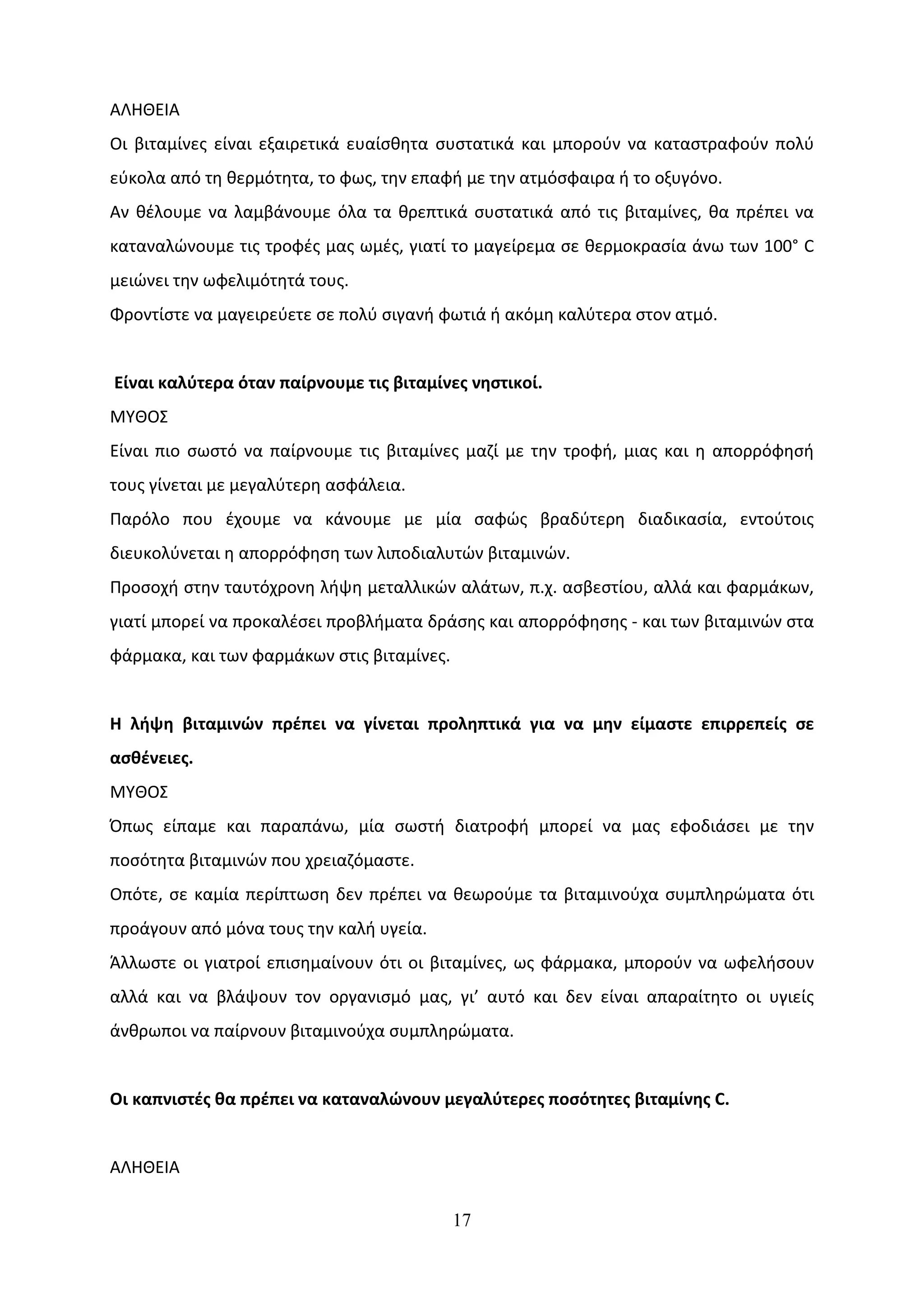 ΑΛΗΘΕΙΑ
Οι βιταμίνες είναι εξαιρετικά ευαίσθητα συστατικά και μπορούν να καταστραφούν πολύ
εύκολα από τη θερμότητα, το φως, την επαφή με την ατμόσφαιρα ή το οξυγόνο.
Αν θέλουμε να λαμβάνουμε όλα τα θρεπτικά συστατικά από τις βιταμίνες, θα πρέπει να
καταναλώνουμε τις τροφές μας ωμές, γιατί το μαγείρεμα σε θερμοκρασία άνω των 100° C
μειώνει την ωφελιμότητά τους.
Φροντίστε να μαγειρεύετε σε πολύ σιγανή φωτιά ή ακόμη καλύτερα στον ατμό.


Είναι καλύτερα όταν παίρνουμε τις βιταμίνες νηστικοί.
ΜΥΘΟΣ
Είναι πιο σωστό να παίρνουμε τις βιταμίνες μαζί με την τροφή, μιας και η απορρόφησή
τους γίνεται με μεγαλύτερη ασφάλεια.
Παρόλο που έχουμε να κάνουμε με μία σαφώς βραδύτερη διαδικασία, εντούτοις
διευκολύνεται η απορρόφηση των λιποδιαλυτών βιταμινών.
Προσοχή στην ταυτόχρονη λήψη μεταλλικών αλάτων, π.χ. ασβεστίου, αλλά και φαρμάκων,
γιατί μπορεί να προκαλέσει προβλήματα δράσης και απορρόφησης - και των βιταμινών στα
φάρμακα, και των φαρμάκων στις βιταμίνες.


Η λήψη βιταμινών πρέπει να γίνεται προληπτικά για να μην είμαστε επιρρεπείς σε
ασθένειες.
ΜΥΘΟΣ
Όπως είπαμε και παραπάνω, μία σωστή διατροφή μπορεί να μας εφοδιάσει με την
ποσότητα βιταμινών που χρειαζόμαστε.
Οπότε, σε καμία περίπτωση δεν πρέπει να θεωρούμε τα βιταμινούχα συμπληρώματα ότι
προάγουν από μόνα τους την καλή υγεία.
Άλλωστε οι γιατροί επισημαίνουν ότι οι βιταμίνες, ως φάρμακα, μπορούν να ωφελήσουν
αλλά και να βλάψουν τον οργανισμό μας, γι’ αυτό και δεν είναι απαραίτητο οι υγιείς
άνθρωποι να παίρνουν βιταμινούχα συμπληρώματα.


Οι καπνιστές θα πρέπει να καταναλώνουν μεγαλύτερες ποσότητες βιταμίνης C.


ΑΛΗΘΕΙΑ

                                            17
 