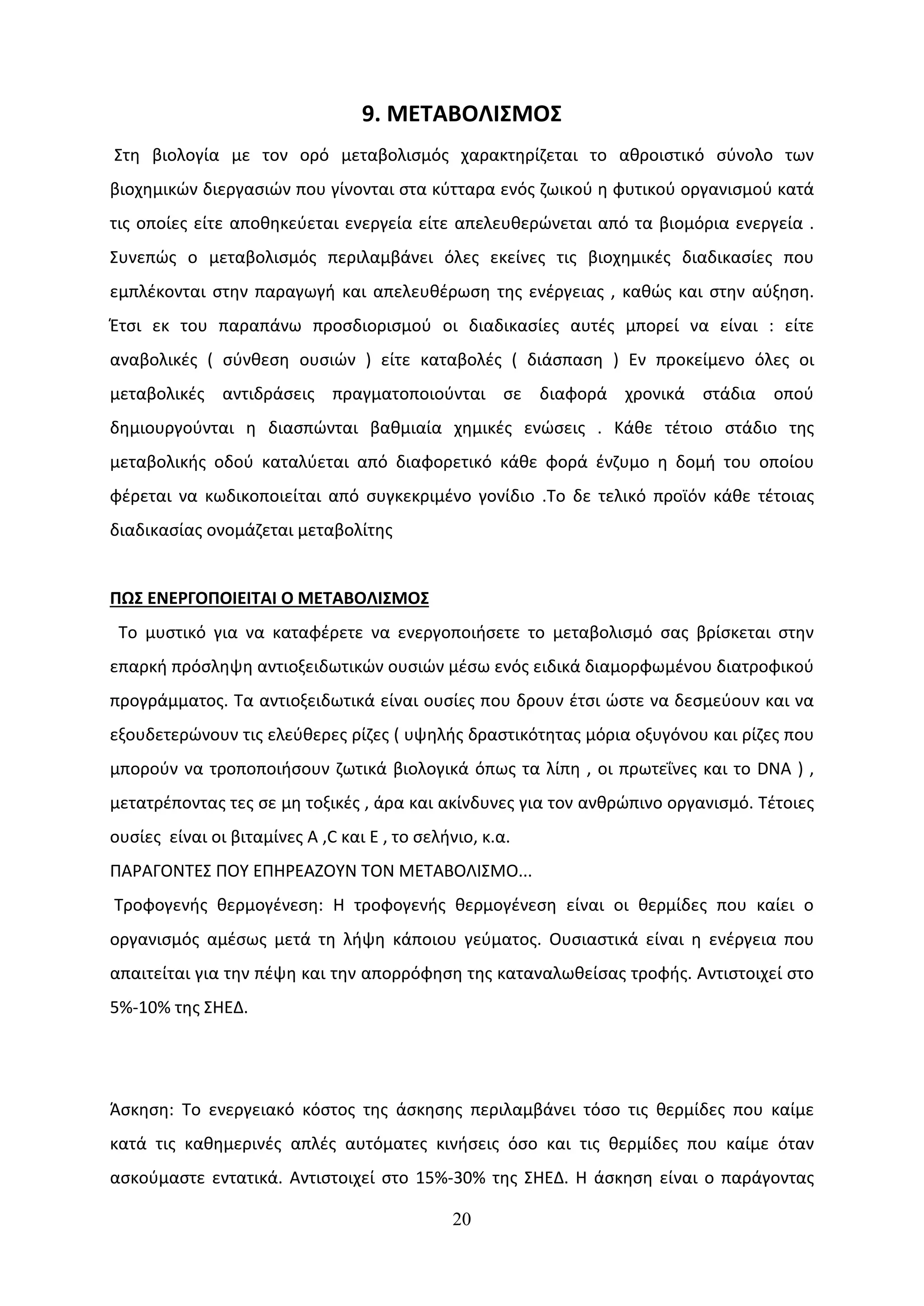 9. ΜΕΤΑΒΟΛΙΣΜΟΣ
Στη βιολογία με τον ορό μεταβολισμός χαρακτηρίζεται το αθροιστικό σύνολο των
βιοχημικών διεργασιών που γίνονται στα κύτταρα ενός ζωικού η φυτικού οργανισμού κατά
τις οποίες είτε αποθηκεύεται ενεργεία είτε απελευθερώνεται από τα βιομόρια ενεργεία .
Συνεπώς ο μεταβολισμός περιλαμβάνει όλες εκείνες τις βιοχημικές διαδικασίες που
εμπλέκονται στην παραγωγή και απελευθέρωση της ενέργειας , καθώς και στην αύξηση.
Έτσι εκ του παραπάνω προσδιορισμού οι διαδικασίες αυτές μπορεί να είναι : είτε
αναβολικές ( σύνθεση ουσιών ) είτε καταβολές ( διάσπαση ) Εν προκείμενο όλες οι
μεταβολικές αντιδράσεις πραγματοποιούνται σε διαφορά χρονικά στάδια οπού
δημιουργούνται η διασπώνται βαθμιαία χημικές ενώσεις . Κάθε τέτοιο στάδιο της
μεταβολικής οδού καταλύεται από διαφορετικό κάθε φορά ένζυμο η δομή του οποίου
φέρεται να κωδικοποιείται από συγκεκριμένο γονίδιο .Το δε τελικό προϊόν κάθε τέτοιας
διαδικασίας ονομάζεται μεταβολίτης


ΠΩΣ ΕΝΕΡΓΟΠΟΙΕΙΤΑΙ Ο ΜΕΤΑΒΟΛΙΣΜΟΣ
 Το μυστικό για να καταφέρετε να ενεργοποιήσετε το μεταβολισμό σας βρίσκεται στην
επαρκή πρόσληψη αντιοξειδωτικών ουσιών μέσω ενός ειδικά διαμορφωμένου διατροφικού
προγράμματος. Τα αντιοξειδωτικά είναι ουσίες που δρουν έτσι ώστε να δεσμεύουν και να
εξουδετερώνουν τις ελεύθερες ρίζες ( υψηλής δραστικότητας μόρια οξυγόνου και ρίζες που
μπορούν να τροποποιήσουν ζωτικά βιολογικά όπως τα λίπη , οι πρωτεΐνες και το DNA ) ,
μετατρέποντας τες σε μη τοξικές , άρα και ακίνδυνες για τον ανθρώπινο οργανισμό. Τέτοιες
ουσίες είναι οι βιταμίνες Α ,C και E , το σελήνιο, κ.α.
ΠΑΡΑΓΟΝΤΕΣ ΠΟΥ ΕΠΗΡΕΑΖΟΥΝ ΤΟΝ ΜΕΤΑΒΟΛΙΣΜΟ...
Τροφογενής θερμογένεση: Η τροφογενής θερμογένεση είναι οι θερμίδες που καίει ο
οργανισμός αμέσως μετά τη λήψη κάποιου γεύματος. Ουσιαστικά είναι η ενέργεια που
απαιτείται για την πέψη και την απορρόφηση της καταναλωθείσας τροφής. Αντιστοιχεί στο
5%-10% της ΣΗΕΔ.




Άσκηση: Το ενεργειακό κόστος της άσκησης περιλαμβάνει τόσο τις θερμίδες που καίμε
κατά τις καθημερινές απλές αυτόματες κινήσεις όσο και τις θερμίδες που καίμε όταν
ασκούμαστε εντατικά. Αντιστοιχεί στο 15%-30% της ΣΗΕΔ. Η άσκηση είναι ο παράγοντας

                                               20
 