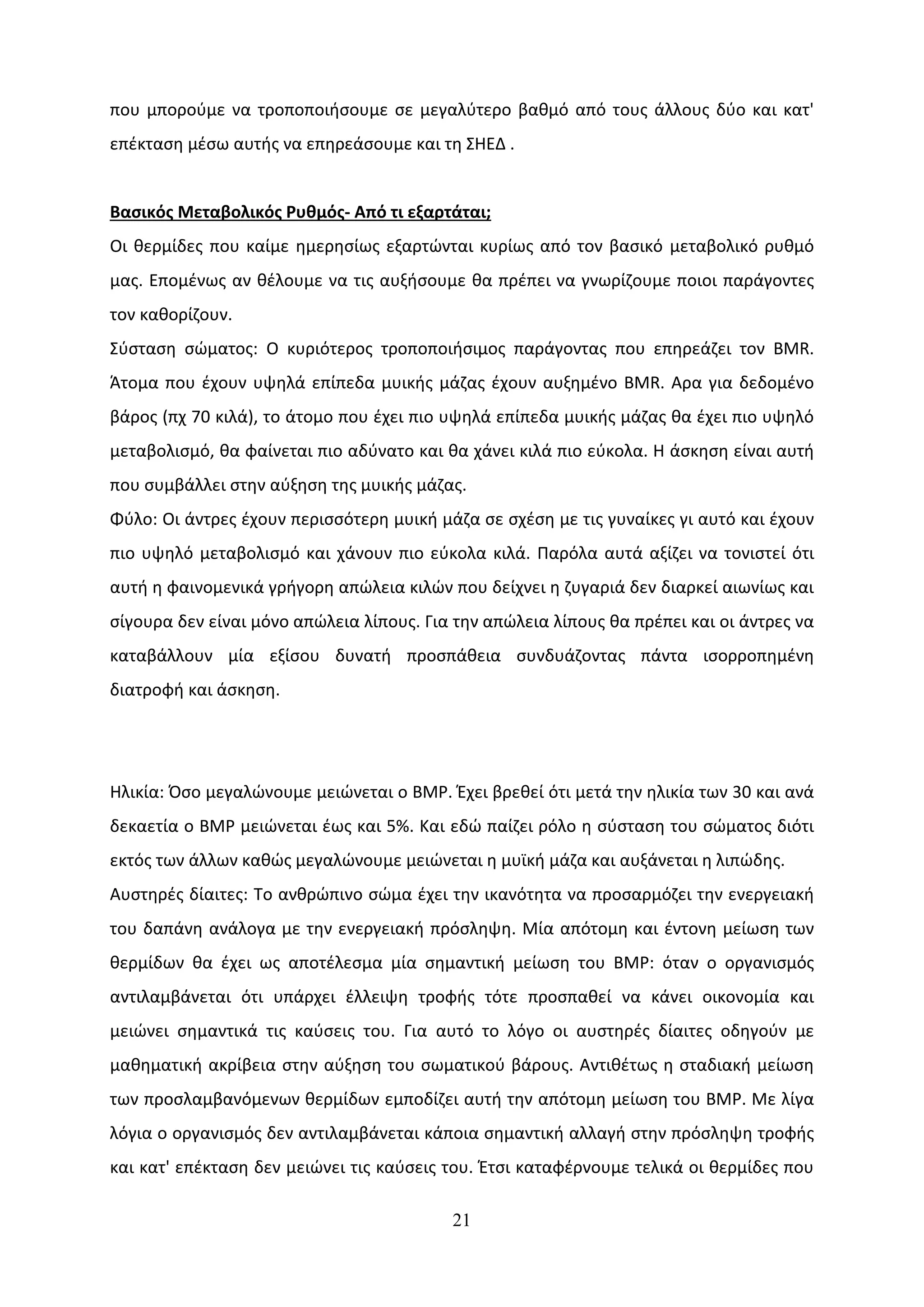 που μπορούμε να τροποποιήσουμε σε μεγαλύτερο βαθμό από τους άλλους δύο και κατ'
επέκταση μέσω αυτής να επηρεάσουμε και τη ΣΗΕΔ .


Βασικός Μεταβολικός Ρυθμός- Από τι εξαρτάται;
Οι θερμίδες που καίμε ημερησίως εξαρτώνται κυρίως από τον βασικό μεταβολικό ρυθμό
μας. Επομένως αν θέλουμε να τις αυξήσουμε θα πρέπει να γνωρίζουμε ποιοι παράγοντες
τον καθορίζουν.
Σύσταση σώματος: Ο κυριότερος τροποποιήσιμος παράγοντας που επηρεάζει τον BMR.
Άτομα που έχουν υψηλά επίπεδα μυικής μάζας έχουν αυξημένο BMR. Αρα για δεδομένο
βάρος (πχ 70 κιλά), το άτομο που έχει πιο υψηλά επίπεδα μυικής μάζας θα έχει πιο υψηλό
μεταβολισμό, θα φαίνεται πιο αδύνατο και θα χάνει κιλά πιο εύκολα. Η άσκηση είναι αυτή
που συμβάλλει στην αύξηση της μυικής μάζας.
Φύλο: Οι άντρες έχουν περισσότερη μυική μάζα σε σχέση με τις γυναίκες γι αυτό και έχουν
πιο υψηλό μεταβολισμό και χάνουν πιο εύκολα κιλά. Παρόλα αυτά αξίζει να τονιστεί ότι
αυτή η φαινομενικά γρήγορη απώλεια κιλών που δείχνει η ζυγαριά δεν διαρκεί αιωνίως και
σίγουρα δεν είναι μόνο απώλεια λίπους. Για την απώλεια λίπους θα πρέπει και οι άντρες να
καταβάλλουν μία εξίσου δυνατή προσπάθεια συνδυάζοντας πάντα ισορροπημένη
διατροφή και άσκηση.




Ηλικία: Όσο μεγαλώνουμε μειώνεται ο ΒΜΡ. Έχει βρεθεί ότι μετά την ηλικία των 30 και ανά
δεκαετία ο ΒΜΡ μειώνεται έως και 5%. Και εδώ παίζει ρόλο η σύσταση του σώματος διότι
εκτός των άλλων καθώς μεγαλώνουμε μειώνεται η μυϊκή μάζα και αυξάνεται η λιπώδης.
Αυστηρές δίαιτες: Το ανθρώπινο σώμα έχει την ικανότητα να προσαρμόζει την ενεργειακή
του δαπάνη ανάλογα με την ενεργειακή πρόσληψη. Μία απότομη και έντονη μείωση των
θερμίδων θα έχει ως αποτέλεσμα μία σημαντική μείωση του ΒΜΡ: όταν ο οργανισμός
αντιλαμβάνεται ότι υπάρχει έλλειψη τροφής τότε προσπαθεί να κάνει οικονομία και
μειώνει σημαντικά τις καύσεις του. Για αυτό το λόγο οι αυστηρές δίαιτες οδηγούν με
μαθηματική ακρίβεια στην αύξηση του σωματικού βάρους. Αντιθέτως η σταδιακή μείωση
των προσλαμβανόμενων θερμίδων εμποδίζει αυτή την απότομη μείωση του ΒΜΡ. Με λίγα
λόγια ο οργανισμός δεν αντιλαμβάνεται κάποια σημαντική αλλαγή στην πρόσληψη τροφής
και κατ' επέκταση δεν μειώνει τις καύσεις του. Έτσι καταφέρνουμε τελικά οι θερμίδες που

                                          21
 