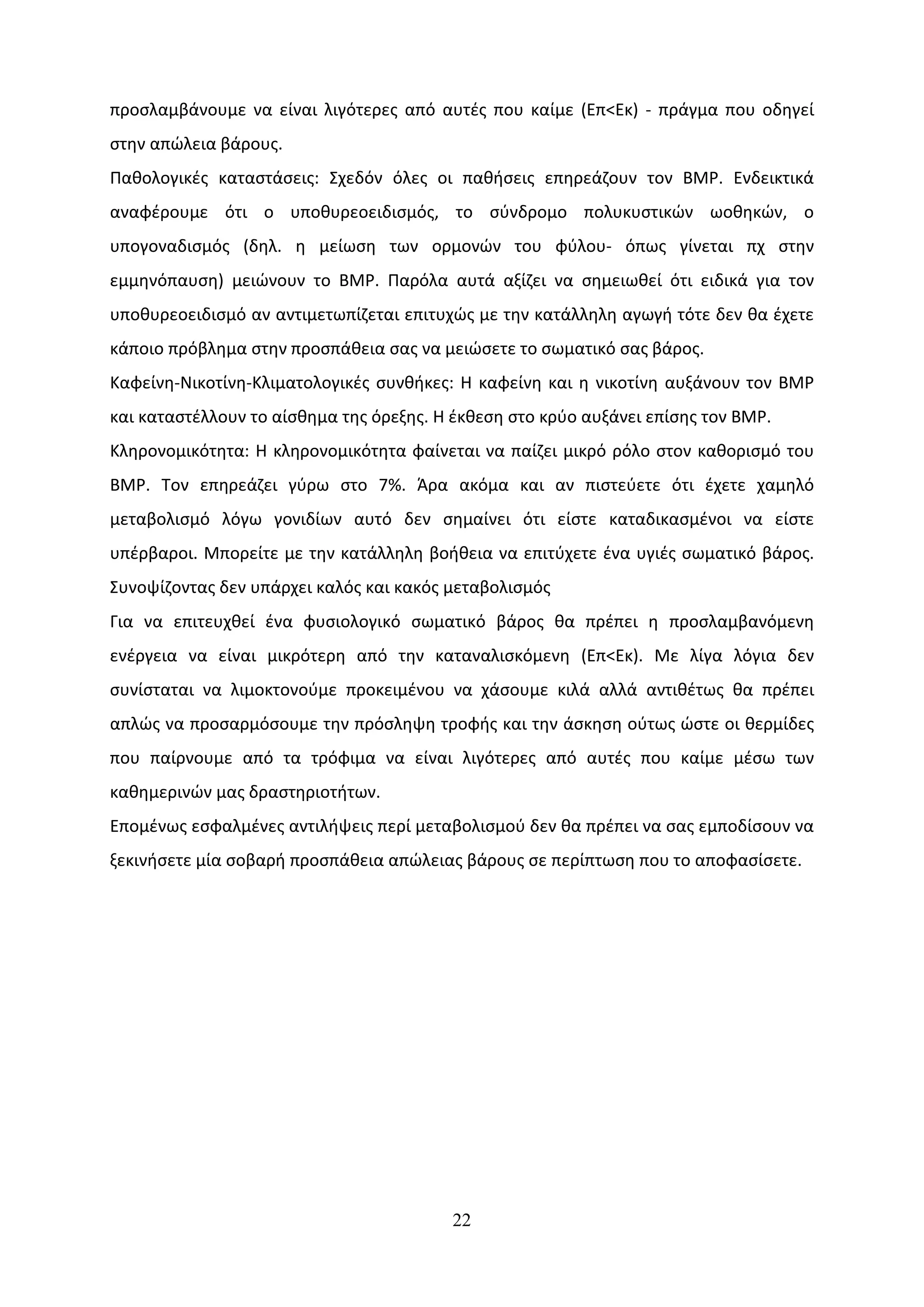 προσλαμβάνουμε να είναι λιγότερες από αυτές που καίμε (Επ<Εκ) - πράγμα που οδηγεί
στην απώλεια βάρους.
Παθολογικές καταστάσεις: Σχεδόν όλες οι παθήσεις επηρεάζουν τον ΒΜΡ. Ενδεικτικά
αναφέρουμε ότι ο υποθυρεοειδισμός, το σύνδρομο πολυκυστικών ωοθηκών, ο
υπογοναδισμός (δηλ. η μείωση των ορμονών του φύλου- όπως γίνεται πχ στην
εμμηνόπαυση) μειώνουν το ΒΜΡ. Παρόλα αυτά αξίζει να σημειωθεί ότι ειδικά για τον
υποθυρεοειδισμό αν αντιμετωπίζεται επιτυχώς με την κατάλληλη αγωγή τότε δεν θα έχετε
κάποιο πρόβλημα στην προσπάθεια σας να μειώσετε το σωματικό σας βάρος.
Καφείνη-Νικοτίνη-Κλιματολογικές συνθήκες: Η καφείνη και η νικοτίνη αυξάνουν τον ΒΜΡ
και καταστέλλουν το αίσθημα της όρεξης. Η έκθεση στο κρύο αυξάνει επίσης τον ΒΜΡ.
Κληρονομικότητα: Η κληρονομικότητα φαίνεται να παίζει μικρό ρόλο στον καθορισμό του
ΒΜΡ. Τον επηρεάζει γύρω στο 7%. Άρα ακόμα και αν πιστεύετε ότι έχετε χαμηλό
μεταβολισμό λόγω γονιδίων αυτό δεν σημαίνει ότι είστε καταδικασμένοι να είστε
υπέρβαροι. Μπορείτε με την κατάλληλη βοήθεια να επιτύχετε ένα υγιές σωματικό βάρος.
Συνοψίζοντας δεν υπάρχει καλός και κακός μεταβολισμός
Για να επιτευχθεί ένα φυσιολογικό σωματικό βάρος θα πρέπει η προσλαμβανόμενη
ενέργεια να είναι μικρότερη από την καταναλισκόμενη (Επ<Εκ). Με λίγα λόγια δεν
συνίσταται να λιμοκτονούμε προκειμένου να χάσουμε κιλά αλλά αντιθέτως θα πρέπει
απλώς να προσαρμόσουμε την πρόσληψη τροφής και την άσκηση ούτως ώστε οι θερμίδες
που παίρνουμε από τα τρόφιμα να είναι λιγότερες από αυτές που καίμε μέσω των
καθημερινών μας δραστηριοτήτων.
Επομένως εσφαλμένες αντιλήψεις περί μεταβολισμού δεν θα πρέπει να σας εμποδίσουν να
ξεκινήσετε μία σοβαρή προσπάθεια απώλειας βάρους σε περίπτωση που το αποφασίσετε.




                                         22
 