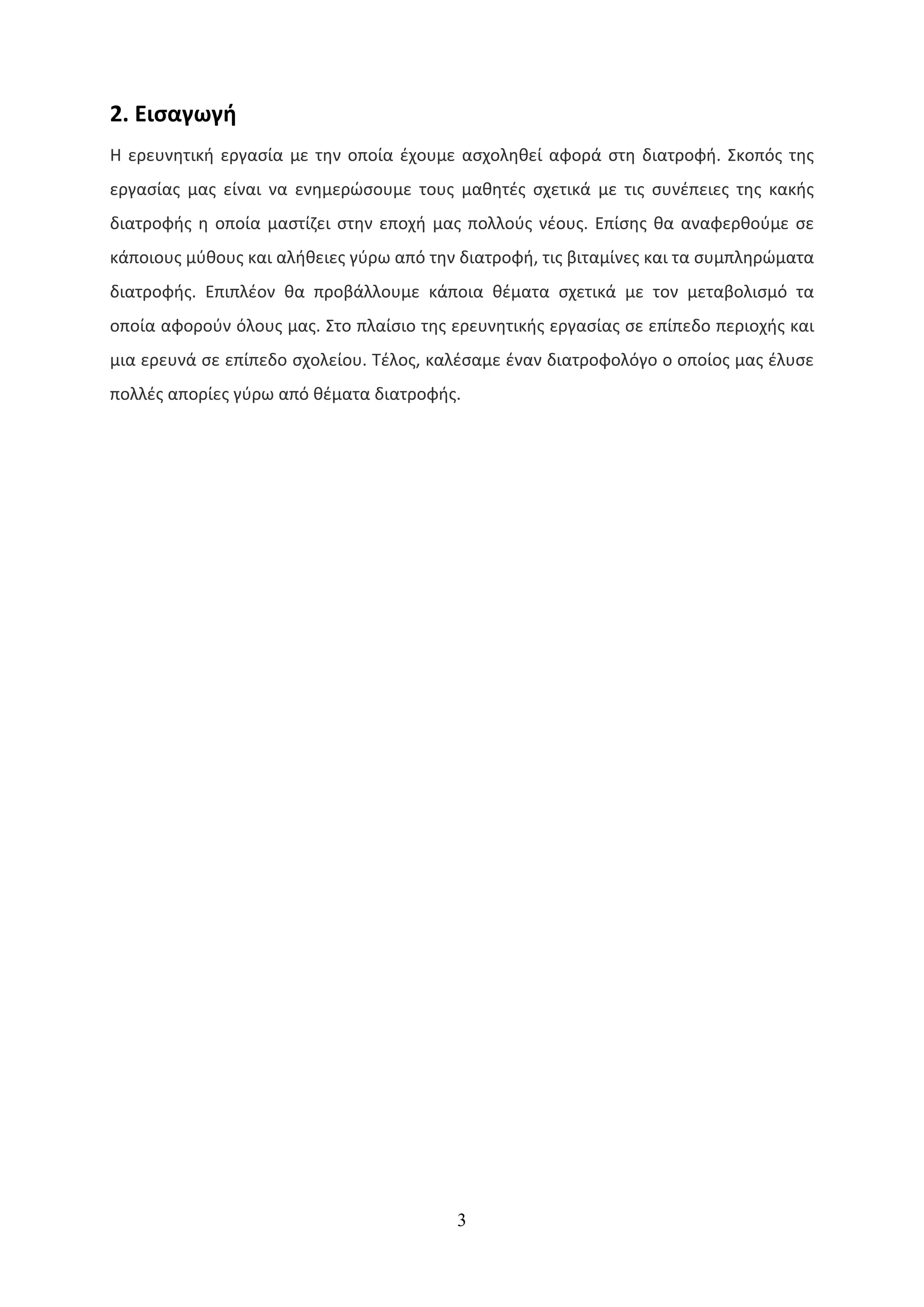 2. Εισαγωγή
Η ερευνητική εργασία με την οποία έχουμε ασχοληθεί αφορά στη διατροφή. Σκοπός της
εργασίας μας είναι να ενημερώσουμε τους μαθητές σχετικά με τις συνέπειες της κακής
διατροφής η οποία μαστίζει στην εποχή μας πολλούς νέους. Επίσης θα αναφερθούμε σε
κάποιους μύθους και αλήθειες γύρω από την διατροφή, τις βιταμίνες και τα συμπληρώματα
διατροφής. Επιπλέον θα προβάλλουμε κάποια θέματα σχετικά με τον μεταβολισμό τα
οποία αφορούν όλους μας. Στο πλαίσιο της ερευνητικής εργασίας σε επίπεδο περιοχής και
μια ερευνά σε επίπεδο σχολείου. Τέλος, καλέσαμε έναν διατροφολόγο ο οποίος μας έλυσε
πολλές απορίες γύρω από θέματα διατροφής.




                                         3
 