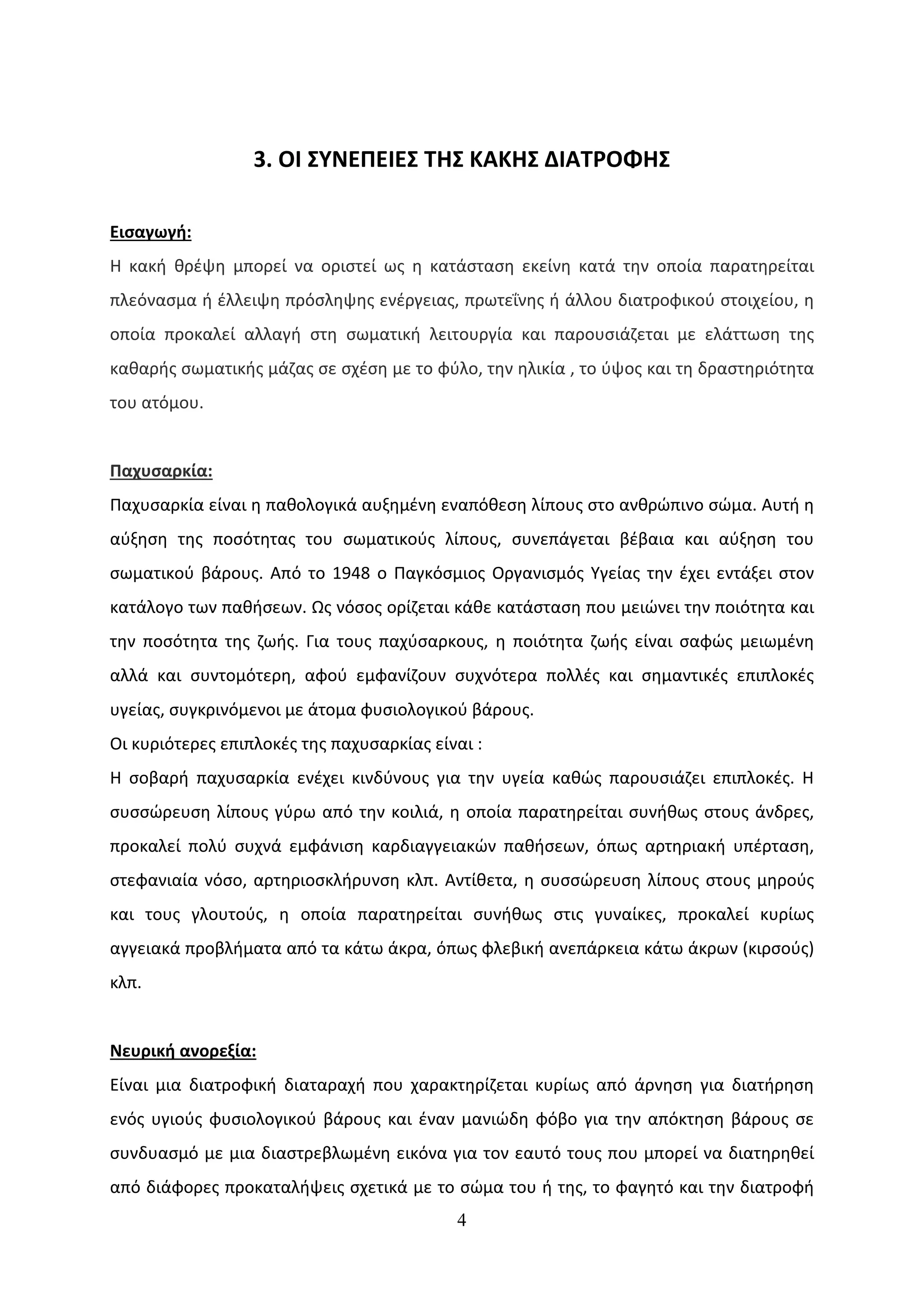 3. ΟΙ ΣΥΝΕΠΕΙΕΣ ΤΗΣ ΚΑΚΗΣ ΔΙΑΤΡΟΦΗΣ

Εισαγωγή:
Η κακή θρέψη μπορεί να οριστεί ως η κατάσταση εκείνη κατά την οποία παρατηρείται
πλεόνασμα ή έλλειψη πρόσληψης ενέργειας, πρωτεΐνης ή άλλου διατροφικού στοιχείου, η
οποία προκαλεί αλλαγή στη σωματική λειτουργία και παρουσιάζεται με ελάττωση της
καθαρής σωματικής μάζας σε σχέση με το φύλο, την ηλικία , το ύψος και τη δραστηριότητα
του ατόμου.


Παχυσαρκία:
Παχυσαρκία είναι η παθολογικά αυξημένη εναπόθεση λίπους στο ανθρώπινο σώμα. Αυτή η
αύξηση της ποσότητας του σωματικούς λίπους, συνεπάγεται βέβαια και αύξηση του
σωματικού βάρους. Από το 1948 ο Παγκόσμιος Οργανισμός Υγείας την έχει εντάξει στον
κατάλογο των παθήσεων. Ως νόσος ορίζεται κάθε κατάσταση που μειώνει την ποιότητα και
την ποσότητα της ζωής. Για τους παχύσαρκους, η ποιότητα ζωής είναι σαφώς μειωμένη
αλλά και συντομότερη, αφού εμφανίζουν συχνότερα πολλές και σημαντικές επιπλοκές
υγείας, συγκρινόμενοι με άτομα φυσιολογικού βάρους.
Οι κυριότερες επιπλοκές της παχυσαρκίας είναι :
Η σοβαρή παχυσαρκία ενέχει κινδύνους για την υγεία καθώς παρουσιάζει επιπλοκές. Η
συσσώρευση λίπους γύρω από την κοιλιά, η οποία παρατηρείται συνήθως στους άνδρες,
προκαλεί πολύ συχνά εμφάνιση καρδιαγγειακών παθήσεων, όπως αρτηριακή υπέρταση,
στεφανιαία νόσο, αρτηριοσκλήρυνση κλπ. Αντίθετα, η συσσώρευση λίπους στους μηρούς
και τους γλουτούς, η οποία παρατηρείται συνήθως στις γυναίκες, προκαλεί κυρίως
αγγειακά προβλήματα από τα κάτω άκρα, όπως φλεβική ανεπάρκεια κάτω άκρων (κιρσούς)
κλπ.


Νευρική ανορεξία:
Είναι μια διατροφική διαταραχή που χαρακτηρίζεται κυρίως από άρνηση για διατήρηση
ενός υγιούς φυσιολογικού βάρους και έναν μανιώδη φόβο για την απόκτηση βάρους σε
συνδυασμό με μια διαστρεβλωμένη εικόνα για τον εαυτό τους που μπορεί να διατηρηθεί
από διάφορες προκαταλήψεις σχετικά με το σώμα του ή της, το φαγητό και την διατροφή
                                           4
 