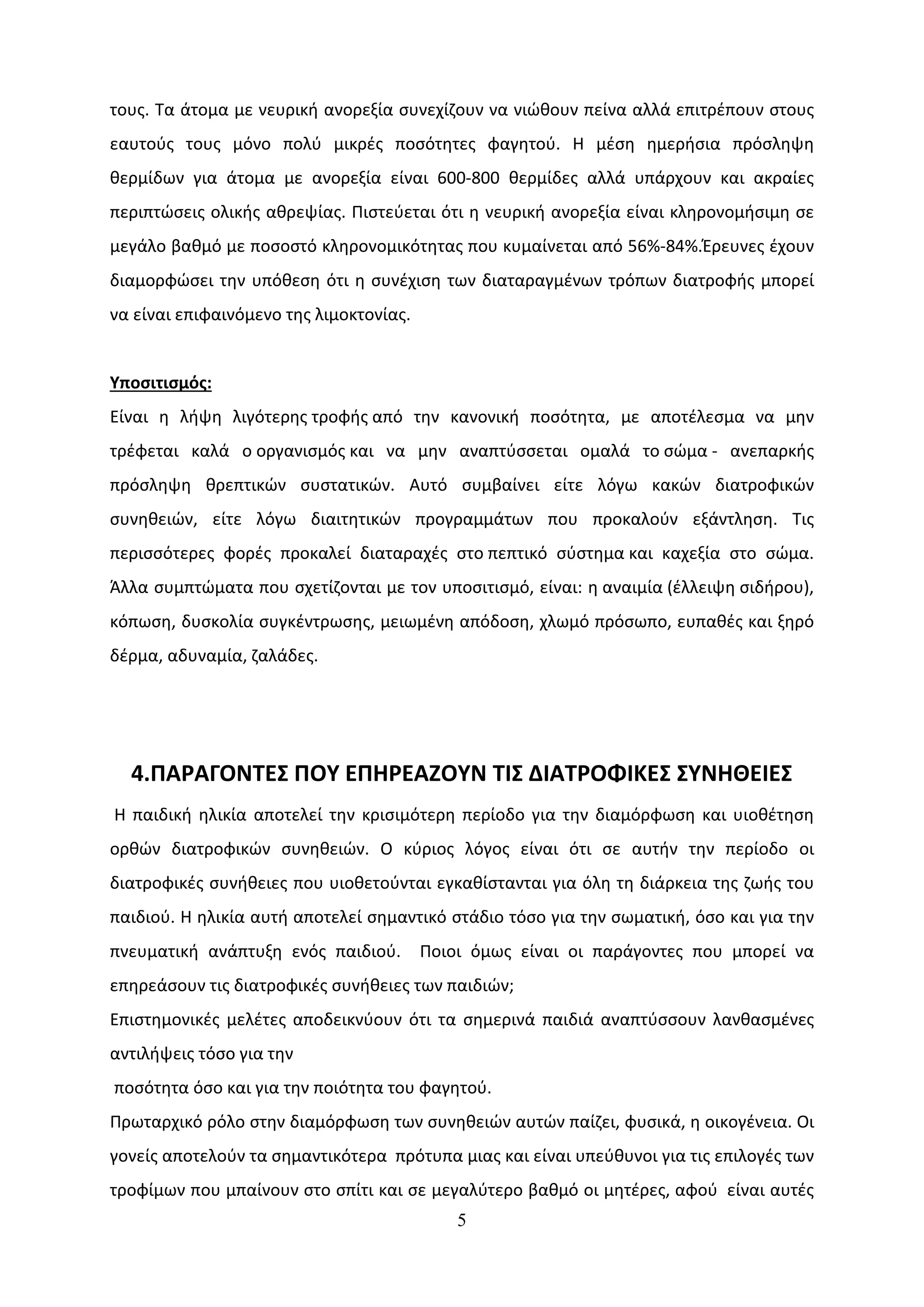 τους. Τα άτομα με νευρική ανορεξία συνεχίζουν να νιώθουν πείνα αλλά επιτρέπουν στους
εαυτούς τους μόνο πολύ μικρές ποσότητες φαγητού. Η μέση ημερήσια πρόσληψη
θερμίδων για άτομα με ανορεξία είναι 600-800 θερμίδες αλλά υπάρχουν και ακραίες
περιπτώσεις ολικής αθρεψίας. Πιστεύεται ότι η νευρική ανορεξία είναι κληρονομήσιμη σε
μεγάλο βαθμό με ποσοστό κληρονομικότητας που κυμαίνεται από 56%-84%.Έρευνες έχουν
διαμορφώσει την υπόθεση ότι η συνέχιση των διαταραγμένων τρόπων διατροφής μπορεί
να είναι επιφαινόμενο της λιμοκτονίας.


Υποσιτισμός:
Είναι η λήψη λιγότερης τροφής από την κανονική ποσότητα, με αποτέλεσμα να μην
τρέφεται καλά ο οργανισμός και να μην αναπτύσσεται ομαλά το σώμα - ανεπαρκής
πρόσληψη θρεπτικών συστατικών. Αυτό συμβαίνει είτε λόγω κακών διατροφικών
συνηθειών, είτε λόγω διαιτητικών προγραμμάτων που προκαλούν εξάντληση. Τις
περισσότερες φορές προκαλεί διαταραχές στο πεπτικό σύστημα και καχεξία στο σώμα.
Άλλα συμπτώματα που σχετίζονται με τον υποσιτισμό, είναι: η αναιμία (έλλειψη σιδήρου),
κόπωση, δυσκολία συγκέντρωσης, μειωμένη απόδοση, χλωμό πρόσωπο, ευπαθές και ξηρό
δέρμα, αδυναμία, ζαλάδες.




  4.ΠΑΡΑΓΟΝΤΕΣ ΠΟΥ ΕΠΗΡΕΑΖΟΥΝ ΤΙΣ ΔΙΑΤΡΟΦΙΚΕΣ ΣΥΝΗΘΕΙΕΣ
Η παιδική ηλικία αποτελεί την κρισιμότερη περίοδο για την διαμόρφωση και υιοθέτηση
ορθών διατροφικών συνηθειών. Ο κύριος λόγος είναι ότι σε αυτήν την περίοδο οι
διατροφικές συνήθειες που υιοθετούνται εγκαθίστανται για όλη τη διάρκεια της ζωής του
παιδιού. Η ηλικία αυτή αποτελεί σημαντικό στάδιο τόσο για την σωματική, όσο και για την
πνευματική ανάπτυξη ενός παιδιού.        Ποιοι όμως είναι οι παράγοντες που μπορεί να
επηρεάσουν τις διατροφικές συνήθειες των παιδιών;
Επιστημονικές μελέτες αποδεικνύουν ότι τα σημερινά παιδιά αναπτύσσουν λανθασμένες
αντιλήψεις τόσο για την
ποσότητα όσο και για την ποιότητα του φαγητού.
Πρωταρχικό ρόλο στην διαμόρφωση των συνηθειών αυτών παίζει, φυσικά, η οικογένεια. Οι
γονείς αποτελούν τα σημαντικότερα πρότυπα μιας και είναι υπεύθυνοι για τις επιλογές των
τροφίμων που μπαίνουν στο σπίτι και σε μεγαλύτερο βαθμό οι μητέρες, αφού είναι αυτές
                                             5
 