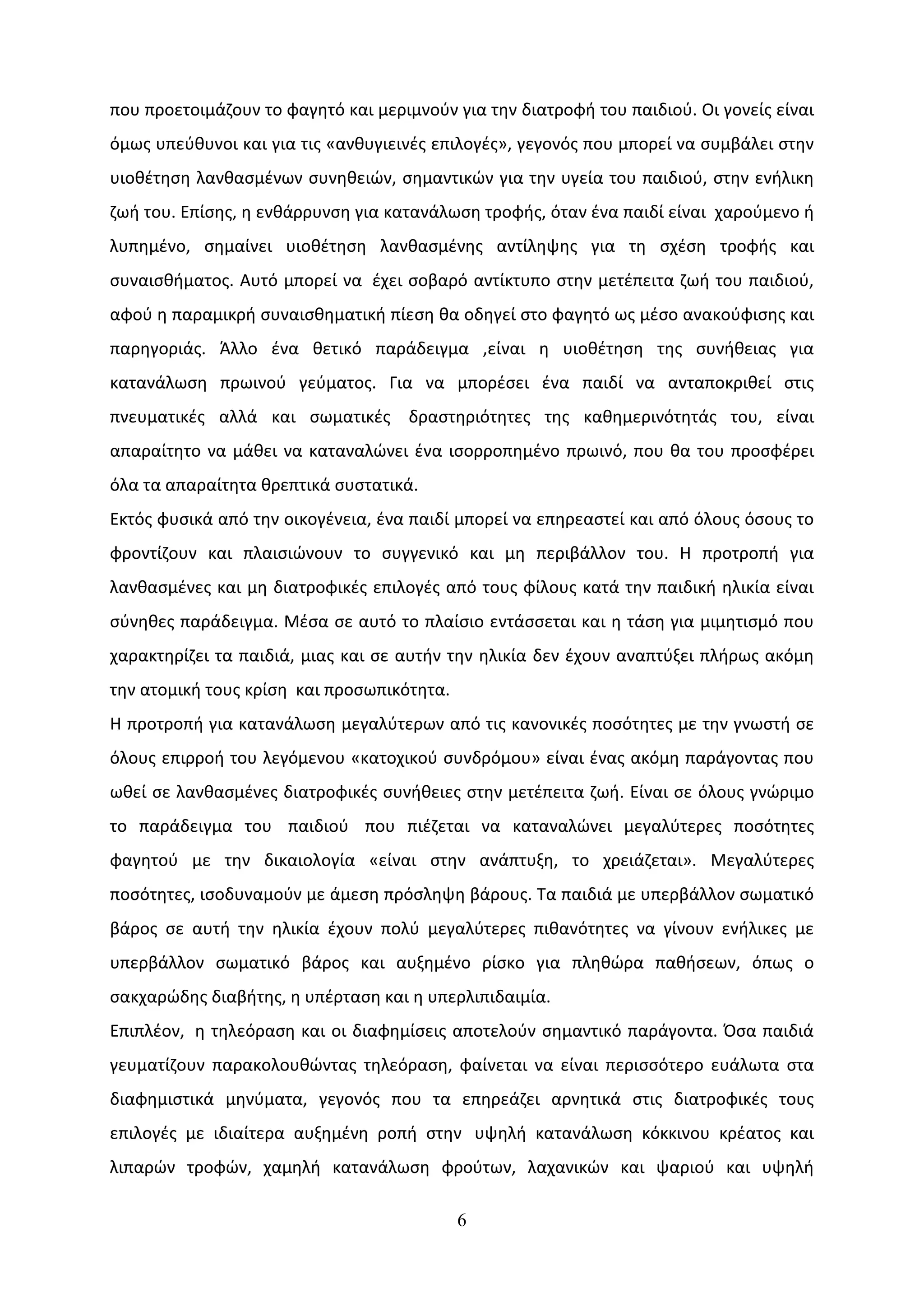 που προετοιμάζουν το φαγητό και μεριμνούν για την διατροφή του παιδιού. Οι γονείς είναι
όμως υπεύθυνοι και για τις «ανθυγιεινές επιλογές», γεγονός που μπορεί να συμβάλει στην
υιοθέτηση λανθασμένων συνηθειών, σημαντικών για την υγεία του παιδιού, στην ενήλικη
ζωή του. Επίσης, η ενθάρρυνση για κατανάλωση τροφής, όταν ένα παιδί είναι χαρούμενο ή
λυπημένο, σημαίνει υιοθέτηση λανθασμένης αντίληψης για τη σχέση τροφής και
συναισθήματος. Αυτό μπορεί να έχει σοβαρό αντίκτυπο στην μετέπειτα ζωή του παιδιού,
αφού η παραμικρή συναισθηματική πίεση θα οδηγεί στο φαγητό ως μέσο ανακούφισης και
παρηγοριάς. Άλλο ένα θετικό παράδειγμα ,είναι η υιοθέτηση της συνήθειας για
κατανάλωση πρωινού γεύματος. Για να μπορέσει ένα παιδί να ανταποκριθεί στις
πνευματικές αλλά και σωματικές δραστηριότητες της καθημερινότητάς του, είναι
απαραίτητο να μάθει να καταναλώνει ένα ισορροπημένο πρωινό, που θα του προσφέρει
όλα τα απαραίτητα θρεπτικά συστατικά.
Εκτός φυσικά από την οικογένεια, ένα παιδί μπορεί να επηρεαστεί και από όλους όσους το
φροντίζουν και πλαισιώνουν το συγγενικό και μη περιβάλλον του. Η προτροπή για
λανθασμένες και μη διατροφικές επιλογές από τους φίλους κατά την παιδική ηλικία είναι
σύνηθες παράδειγμα. Μέσα σε αυτό το πλαίσιο εντάσσεται και η τάση για μιμητισμό που
χαρακτηρίζει τα παιδιά, μιας και σε αυτήν την ηλικία δεν έχουν αναπτύξει πλήρως ακόμη
την ατομική τους κρίση και προσωπικότητα.
Η προτροπή για κατανάλωση μεγαλύτερων από τις κανονικές ποσότητες με την γνωστή σε
όλους επιρροή του λεγόμενου «κατοχικού συνδρόμου» είναι ένας ακόμη παράγοντας που
ωθεί σε λανθασμένες διατροφικές συνήθειες στην μετέπειτα ζωή. Είναι σε όλους γνώριμο
το παράδειγμα του παιδιού που πιέζεται να καταναλώνει μεγαλύτερες ποσότητες
φαγητού με την δικαιολογία «είναι στην ανάπτυξη, το χρειάζεται». Μεγαλύτερες
ποσότητες, ισοδυναμούν με άμεση πρόσληψη βάρους. Τα παιδιά με υπερβάλλον σωματικό
βάρος σε αυτή την ηλικία έχουν πολύ μεγαλύτερες πιθανότητες να γίνουν ενήλικες με
υπερβάλλον σωματικό βάρος και αυξημένο ρίσκο για πληθώρα παθήσεων, όπως ο
σακχαρώδης διαβήτης, η υπέρταση και η υπερλιπιδαιμία.
Επιπλέον, η τηλεόραση και οι διαφημίσεις αποτελούν σημαντικό παράγοντα. Όσα παιδιά
γευματίζουν παρακολουθώντας τηλεόραση, φαίνεται να είναι περισσότερο ευάλωτα στα
διαφημιστικά μηνύματα, γεγονός που τα επηρεάζει αρνητικά στις διατροφικές τους
επιλογές με ιδιαίτερα αυξημένη ροπή στην υψηλή κατανάλωση κόκκινου κρέατος και
λιπαρών τροφών, χαμηλή κατανάλωση φρούτων, λαχανικών και ψαριού και υψηλή

                                            6
 