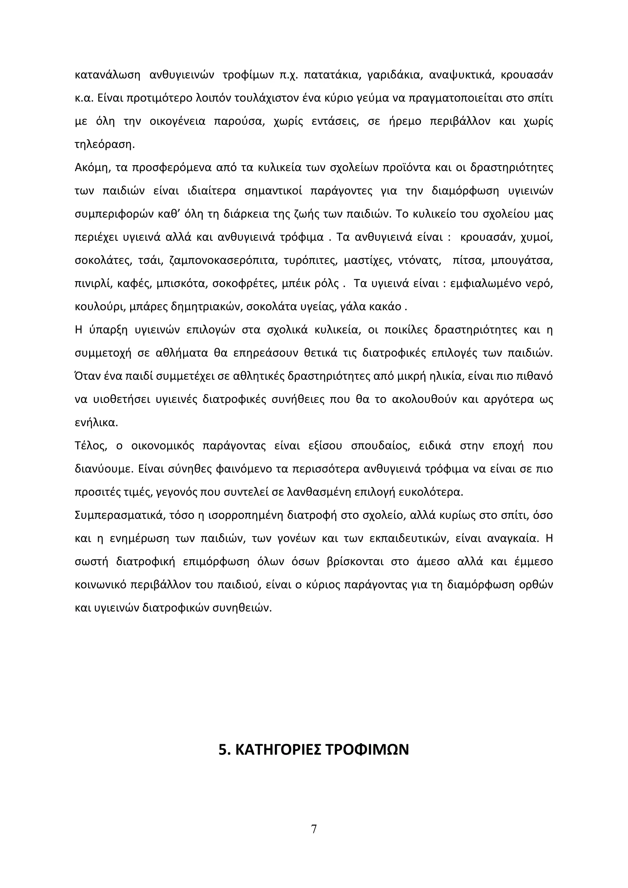 κατανάλωση ανθυγιεινών τροφίμων π.χ. πατατάκια, γαριδάκια, αναψυκτικά, κρουασάν
κ.α. Είναι προτιμότερο λοιπόν τουλάχιστον ένα κύριο γεύμα να πραγματοποιείται στο σπίτι
με όλη την οικογένεια παρούσα, χωρίς εντάσεις, σε ήρεμο περιβάλλον και χωρίς
τηλεόραση.
Ακόμη, τα προσφερόμενα από τα κυλικεία των σχολείων προϊόντα και οι δραστηριότητες
των παιδιών είναι ιδιαίτερα σημαντικοί παράγοντες για την διαμόρφωση υγιεινών
συμπεριφορών καθ’ όλη τη διάρκεια της ζωής των παιδιών. To κυλικείο του σχολείου μας
περιέχει υγιεινά αλλά και ανθυγιεινά τρόφιμα . Τα ανθυγιεινά είναι : κρουασάν, χυμοί,
σοκολάτες, τσάι, ζαμπονοκασερόπιτα, τυρόπιτες, μαστίχες, ντόνατς, πίτσα, μπουγάτσα,
πινιρλί, καφές, μπισκότα, σοκοφρέτες, μπέικ ρόλς . Τα υγιεινά είναι : εμφιαλωμένο νερό,
κουλούρι, μπάρες δημητριακών, σοκολάτα υγείας, γάλα κακάο .
Η ύπαρξη υγιεινών επιλογών στα σχολικά κυλικεία, οι ποικίλες δραστηριότητες και η
συμμετοχή σε αθλήματα θα επηρεάσουν θετικά τις διατροφικές επιλογές των παιδιών.
Όταν ένα παιδί συμμετέχει σε αθλητικές δραστηριότητες από μικρή ηλικία, είναι πιο πιθανό
να υιοθετήσει υγιεινές διατροφικές συνήθειες που θα το ακολουθούν και αργότερα ως
ενήλικα.
Τέλος, ο οικονομικός παράγοντας είναι εξίσου σπουδαίος, ειδικά στην εποχή που
διανύουμε. Είναι σύνηθες φαινόμενο τα περισσότερα ανθυγιεινά τρόφιμα να είναι σε πιο
προσιτές τιμές, γεγονός που συντελεί σε λανθασμένη επιλογή ευκολότερα.
Συμπερασματικά, τόσο η ισορροπημένη διατροφή στο σχολείο, αλλά κυρίως στο σπίτι, όσο
και η ενημέρωση των παιδιών, των γονέων και των εκπαιδευτικών, είναι αναγκαία. Η
σωστή διατροφική επιμόρφωση όλων όσων βρίσκονται στο άμεσο αλλά και έμμεσο
κοινωνικό περιβάλλον του παιδιού, είναι ο κύριος παράγοντας για τη διαμόρφωση ορθών
και υγιεινών διατροφικών συνηθειών.




                          5. ΚΑΤΗΓΟΡΙΕΣ ΤΡΟΦΙΜΩΝ



                                           7
 