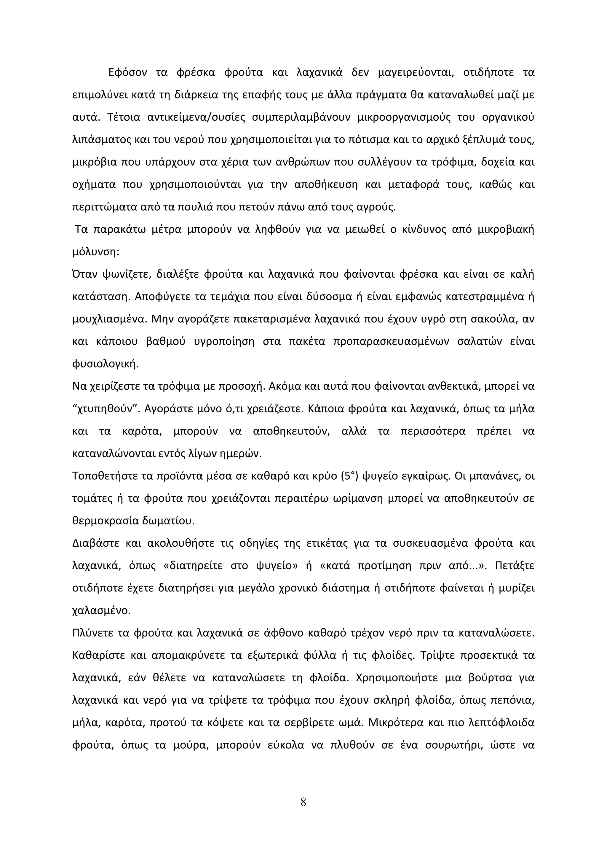 Εφόσον τα φρέσκα φρούτα και λαχανικά δεν μαγειρεύονται, οτιδήποτε τα
επιμολύνει κατά τη διάρκεια της επαφής τους με άλλα πράγματα θα καταναλωθεί μαζί με
αυτά. Τέτοια αντικείμενα/ουσίες συμπεριλαμβάνουν μικροοργανισμούς του οργανικού
λιπάσματος και του νερού που χρησιμοποιείται για το πότισμα και το αρχικό ξέπλυμά τους,
μικρόβια που υπάρχουν στα χέρια των ανθρώπων που συλλέγουν τα τρόφιμα, δοχεία και
οχήματα που χρησιμοποιούνται για την αποθήκευση και μεταφορά τους, καθώς και
περιττώματα από τα πουλιά που πετούν πάνω από τους αγρούς.
Τα παρακάτω μέτρα μπορούν να ληφθούν για να μειωθεί ο κίνδυνος από μικροβιακή
μόλυνση:
Όταν ψωνίζετε, διαλέξτε φρούτα και λαχανικά που φαίνονται φρέσκα και είναι σε καλή
κατάσταση. Αποφύγετε τα τεμάχια που είναι δύσοσμα ή είναι εμφανώς κατεστραμμένα ή
μουχλιασμένα. Μην αγοράζετε πακεταρισμένα λαχανικά που έχουν υγρό στη σακούλα, αν
και κάποιου βαθμού υγροποίηση στα πακέτα προπαρασκευασμένων σαλατών είναι
φυσιολογική.
Να χειρίζεστε τα τρόφιμα με προσοχή. Ακόμα και αυτά που φαίνονται ανθεκτικά, μπορεί να
“χτυπηθούν”. Αγοράστε μόνο ό,τι χρειάζεστε. Κάποια φρούτα και λαχανικά, όπως τα μήλα
και τα καρότα, μπορούν να αποθηκευτούν, αλλά τα περισσότερα πρέπει να
καταναλώνονται εντός λίγων ημερών.
Τοποθετήστε τα προϊόντα μέσα σε καθαρό και κρύο (5°) ψυγείο εγκαίρως. Οι μπανάνες, οι
τομάτες ή τα φρούτα που χρειάζονται περαιτέρω ωρίμανση μπορεί να αποθηκευτούν σε
θερμοκρασία δωματίου.
Διαβάστε και ακολουθήστε τις οδηγίες της ετικέτας για τα συσκευασμένα φρούτα και
λαχανικά, όπως «διατηρείτε στο ψυγείο» ή «κατά προτίμηση πριν από...». Πετάξτε
οτιδήποτε έχετε διατηρήσει για μεγάλο χρονικό διάστημα ή οτιδήποτε φαίνεται ή μυρίζει
χαλασμένο.
Πλύνετε τα φρούτα και λαχανικά σε άφθονο καθαρό τρέχον νερό πριν τα καταναλώσετε.
Καθαρίστε και απομακρύνετε τα εξωτερικά φύλλα ή τις φλοίδες. Τρίψτε προσεκτικά τα
λαχανικά, εάν θέλετε να καταναλώσετε τη φλοίδα. Χρησιμοποιήστε μια βούρτσα για
λαχανικά και νερό για να τρίψετε τα τρόφιμα που έχουν σκληρή φλοίδα, όπως πεπόνια,
μήλα, καρότα, προτού τα κόψετε και τα σερβίρετε ωμά. Μικρότερα και πιο λεπτόφλοιδα
φρούτα, όπως τα μούρα, μπορούν εύκολα να πλυθούν σε ένα σουρωτήρι, ώστε να



                                          8
 