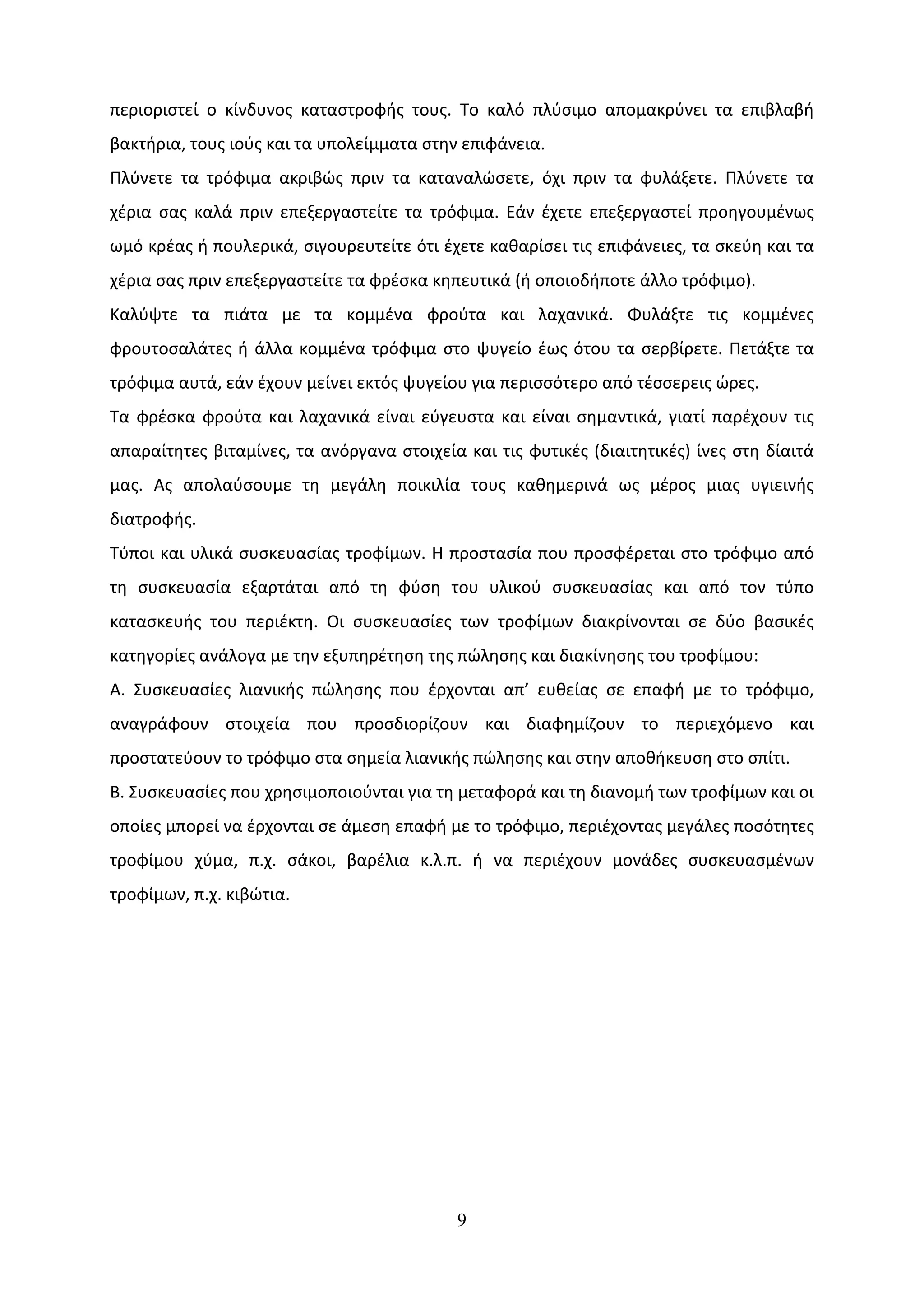 περιοριστεί ο κίνδυνος καταστροφής τους. Το καλό πλύσιμο απομακρύνει τα επιβλαβή
βακτήρια, τους ιούς και τα υπολείμματα στην επιφάνεια.
Πλύνετε τα τρόφιμα ακριβώς πριν τα καταναλώσετε, όχι πριν τα φυλάξετε. Πλύνετε τα
χέρια σας καλά πριν επεξεργαστείτε τα τρόφιμα. Εάν έχετε επεξεργαστεί προηγουμένως
ωμό κρέας ή πουλερικά, σιγουρευτείτε ότι έχετε καθαρίσει τις επιφάνειες, τα σκεύη και τα
χέρια σας πριν επεξεργαστείτε τα φρέσκα κηπευτικά (ή οποιοδήποτε άλλο τρόφιμο).
Καλύψτε τα πιάτα με τα κομμένα φρούτα και λαχανικά. Φυλάξτε τις κομμένες
φρουτοσαλάτες ή άλλα κομμένα τρόφιμα στο ψυγείο έως ότου τα σερβίρετε. Πετάξτε τα
τρόφιμα αυτά, εάν έχουν μείνει εκτός ψυγείου για περισσότερο από τέσσερεις ώρες.
Τα φρέσκα φρούτα και λαχανικά είναι εύγευστα και είναι σημαντικά, γιατί παρέχουν τις
απαραίτητες βιταμίνες, τα ανόργανα στοιχεία και τις φυτικές (διαιτητικές) ίνες στη δίαιτά
μας. Ας απολαύσουμε τη μεγάλη ποικιλία τους καθημερινά ως μέρος μιας υγιεινής
διατροφής.
Τύποι και υλικά συσκευασίας τροφίµων. Η προστασία που προσφέρεται στο τρόφιµο από
τη συσκευασία εξαρτάται από τη φύση του υλικού συσκευασίας και από τον τύπο
κατασκευής του περιέκτη. Οι συσκευασίες των τροφίµων διακρίνονται σε δύο βασικές
κατηγορίες ανάλογα µε την εξυπηρέτηση της πώλησης και διακίνησης του τροφίµου:
Α. Συσκευασίες λιανικής πώλησης που έρχονται απ’ ευθείας σε επαφή µε το τρόφιµο,
αναγράφουν στοιχεία που προσδιορίζουν και διαφηµίζουν το περιεχόµενο και
προστατεύουν το τρόφιµο στα σηµεία λιανικής πώλησης και στην αποθήκευση στο σπίτι.
Β. Συσκευασίες που χρησιµοποιούνται για τη µεταφορά και τη διανοµή των τροφίµων και οι
οποίες µπορεί να έρχονται σε άµεση επαφή µε το τρόφιµο, περιέχοντας µεγάλες ποσότητες
τροφίµου χύµα, π.χ. σάκοι, βαρέλια κ.λ.π. ή να περιέχουν µονάδες συσκευασμένων
τροφίµων, π.χ. κιβώτια.




                                           9
 