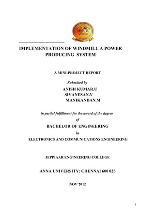 IMPLEMENTATION OF WINDMILL A POWER
        PRODUCING SYSTEM


                 A MINI-PROJECT REPORT

                          Submitted by
                       ANISH KUMAR.U
                        SIVANESAN.V
                        MANIKANDAN.M


        in partial fulfillment for the award of the degree
                                of
            BACHELOR OF ENGINEERING
                                in
   ELECTRONICS AND COMMUNICATIONS ENGINEERING



           JEPPIAAR ENGINEERING COLLEGE


       ANNA UNIVERSITY: CHENNAI 600 025


                           NOV’2012




                                                             1
 
