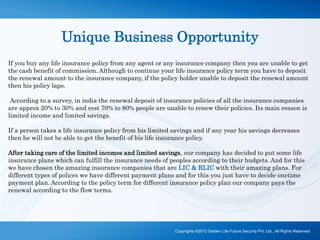 Unique Business Opportunity
If you buy any life insurance policy from any agent or any insurance company then you are unable to get
the cash benefit of commission. Although to continue your life insurance policy term you have to deposit
the renewal amount to the insurance company, if the policy holder unable to deposit the renewal amount
then his policy laps.
According to a survey, in india the renewal deposit of insurance policies of all the insurance companies
are approx 20% to 30% and rest 70% to 80% people are unable to renew their policies. Its main reason is
limited income and limited savings.
If a person takes a life insurance policy from his limited savings and if any year his savings decreases
then he will not be able to get the benefit of his life insurance policy.
After taking care of the limited incomes and limited savings, our company has decided to put some life
insurance plans which can fulfill the insurance needs of peoples according to their budgets. And for this
we have chosen the amazing insurance companies that are LIC & RLIC with their amazing plans. For
different types of polices we have different payment plans and for this you just have to decide onetime
payment plan. According to the policy term for different insurance policy plan our company pays the
renewal according to the flow terms.
Copyrights ©2012 Golden Life Future Security Pvt. Ltd., All Rights Reserved
 