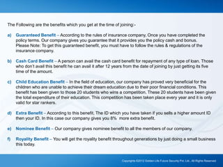 The Following are the benefits which you get at the time of joining:-
a) Guaranteed Benefit – According to the rules of insurance company, Once you have completed the
policy terms. Our company gives you guarantee that it provides you the policy cash and bonus.
Please Note: To get this guaranteed benefit, you must have to follow the rules & regulations of the
insurance company.
b) Cash Card Benefit – A person can avail the cash card benefit for repayment of any type of loan. Those
who don’t avail this benefit he can avail it after 12 years from the date of joining by just getting its five
time of the amount.
c) Child Education Benefit – In the field of education, our company has proved very beneficial for the
children who are unable to achieve their dream education due to their poor financial conditions. This
benefit has been given to those 20 students who wins a competition. These 20 students have been given
the total expenditure of their education. This competition has been taken place every year and it is only
valid for star rankers.
d) Extra Benefit – According to this benefit, The ID which you have taken if you sells a higher amount ID
then your ID. In this case our company gives you 8% more extra benefit.
e) Nominee Benefit – Our company gives nominee benefit to all the members of our company.
f) Royality Benefit – You will get the royality benefit throughout generations by just doing a small business
this today.
Copyrights ©2012 Golden Life Future Security Pvt. Ltd., All Rights Reserved
 