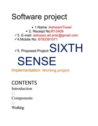 Software project
               1.Name :AshwaniTiwari
         2. Receipt No:R13409
  3. E-mail: ashwani.ait.entc@gmail.com
  4.Mobile No: 8793391071


       SIXTH
  5. Proposed Project:


   SENSE
Implementation: Working project


CONTENTS
Introduction

Components

Working
 