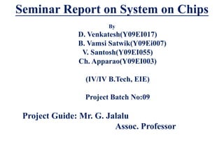 Seminar Report on System on Chips
                       By
               D. Venkatesh(Y09EI017)
               B. Vamsi Satwik(Y09Ei007)
                V. Santosh(Y09EI055)
               Ch. Apparao(Y09EI003)

                 (IV/IV B.Tech, EIE)

                 Project Batch No:09

 Project Guide: Mr. G. Jalalu
                         Assoc. Professor
 