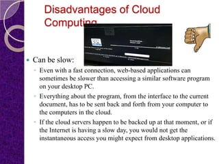 Disadvantages of Cloud
       Computing


   Can be slow:
    ◦ Even with a fast connection, web-based applications can
      sometimes be slower than accessing a similar software program
      on your desktop PC.
    ◦ Everything about the program, from the interface to the current
      document, has to be sent back and forth from your computer to
      the computers in the cloud.
    ◦ If the cloud servers happen to be backed up at that moment, or if
      the Internet is having a slow day, you would not get the
      instantaneous access you might expect from desktop applications.
 