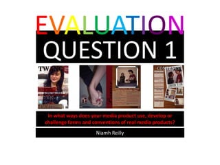 EVALUATION
QUESTION 1

 In what ways does your media product use, develop or
challenge forms and conventions of real media products?
                     Niamh Reilly
 