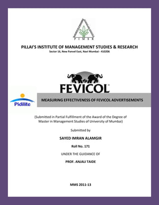 PILLAI’S INSTITUTE OF MANAGEMENT STUDIES & RESEARCH
               Sector 16, New Panvel East, Navi Mumbai - 410206




         MEASURING EFFECTIVENESS OF FEVICOL ADVERTISEMENTS



     (Submitted in Partial Fulfillment of the Award of the Degree of
        Master in Management Studies of University of Mumbai)

                                Submitted by

                       SAYED IMRAN ALAMGIR
                                Roll No. 171

                        UNDER THE GUIDANCE OF

                           PROF. ANJALI TAIDE




                               MMS 2011-13
 