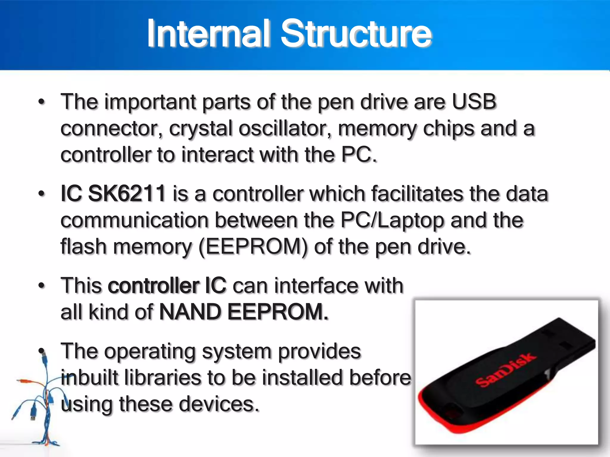 Internal Structure
• The important parts of the pen drive are USB
  connector, crystal oscillator, memory chips and a
  controller to interact with the PC.
• IC SK6211 is a controller which facilitates the data
  communication between the PC/Laptop and the
  flash memory (EEPROM) of the pen drive.
• This controller IC can interface with
  all kind of NAND EEPROM.
• The operating system provides
  inbuilt libraries to be installed before
  using these devices.
 