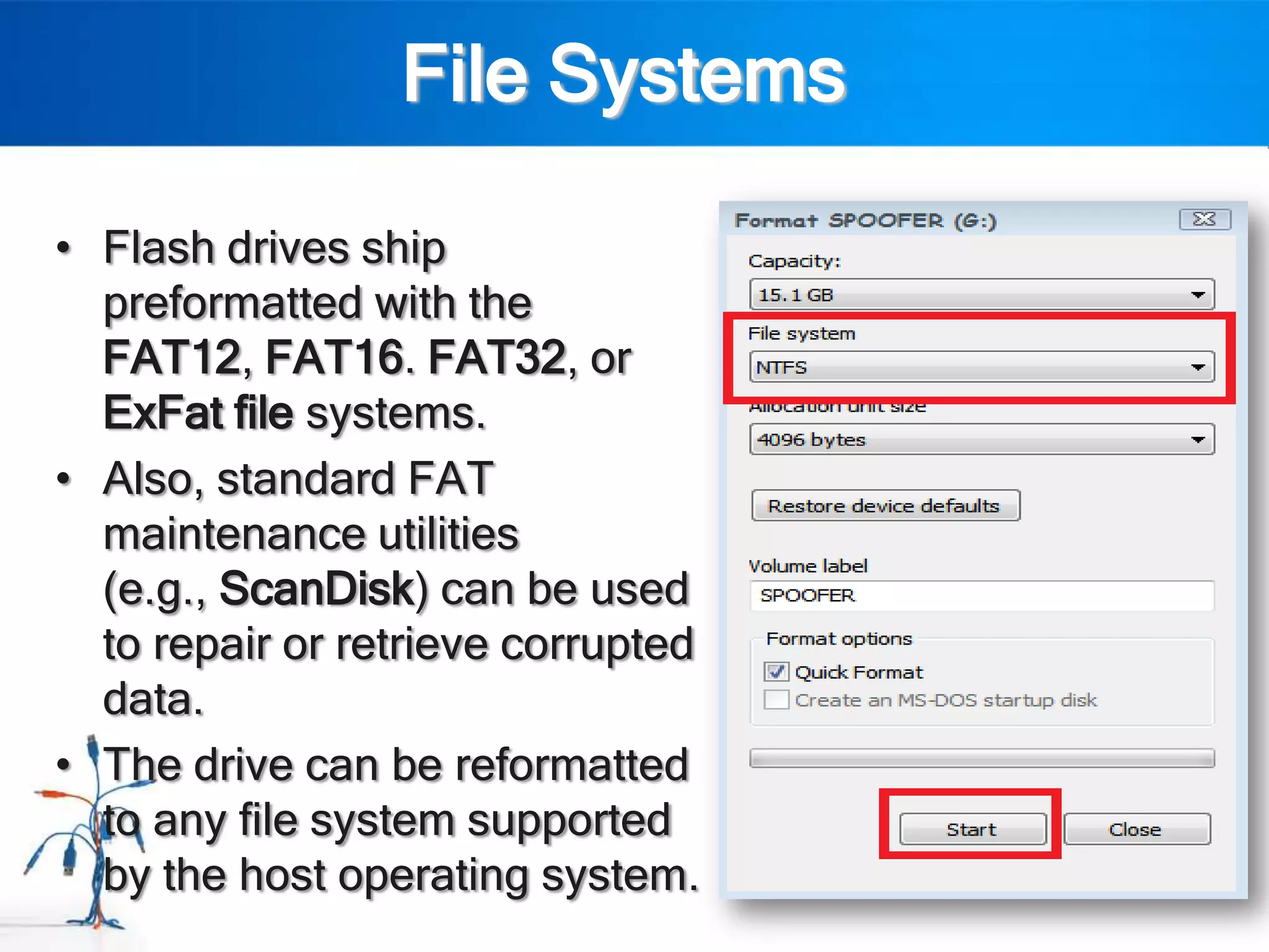 File Systems

• Flash drives ship
  preformatted with the
  FAT12, FAT16. FAT32, or
  ExFat file systems.
• Also, standard FAT
  maintenance utilities
  (e.g., ScanDisk) can be used
  to repair or retrieve corrupted
  data.
• The drive can be reformatted
  to any file system supported
  by the host operating system.
 