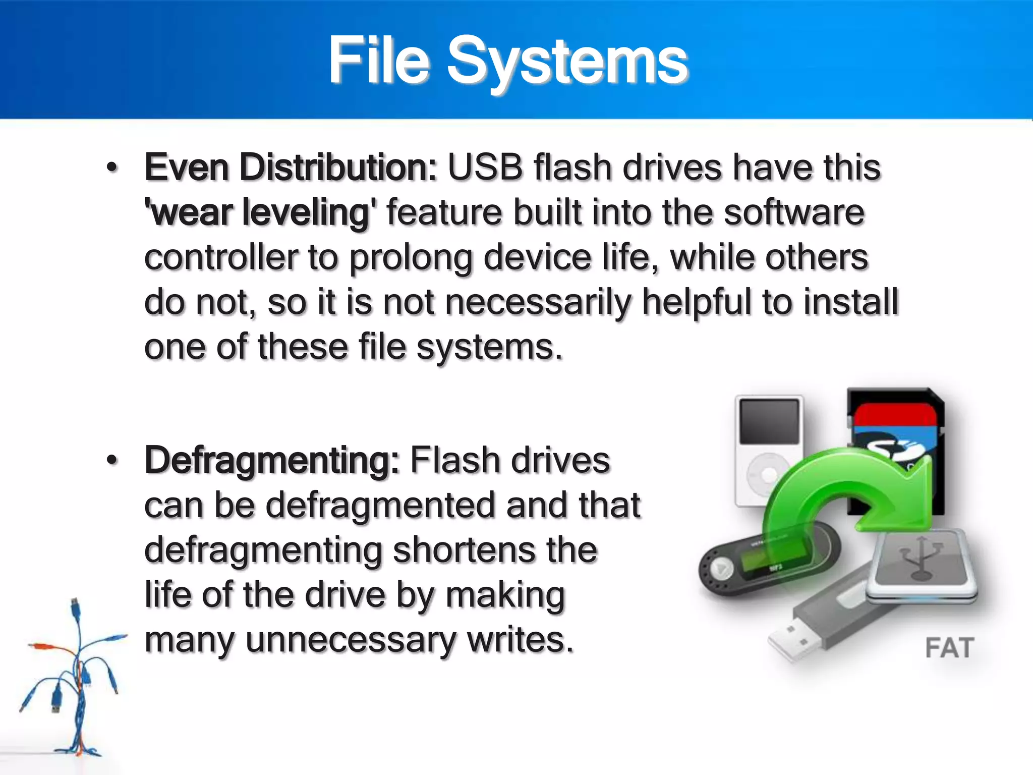 File Systems
• Even Distribution: USB flash drives have this
  'wear leveling' feature built into the software
  controller to prolong device life, while others
  do not, so it is not necessarily helpful to install
  one of these file systems.


• Defragmenting: Flash drives
  can be defragmented and that
  defragmenting shortens the
  life of the drive by making
  many unnecessary writes.
 