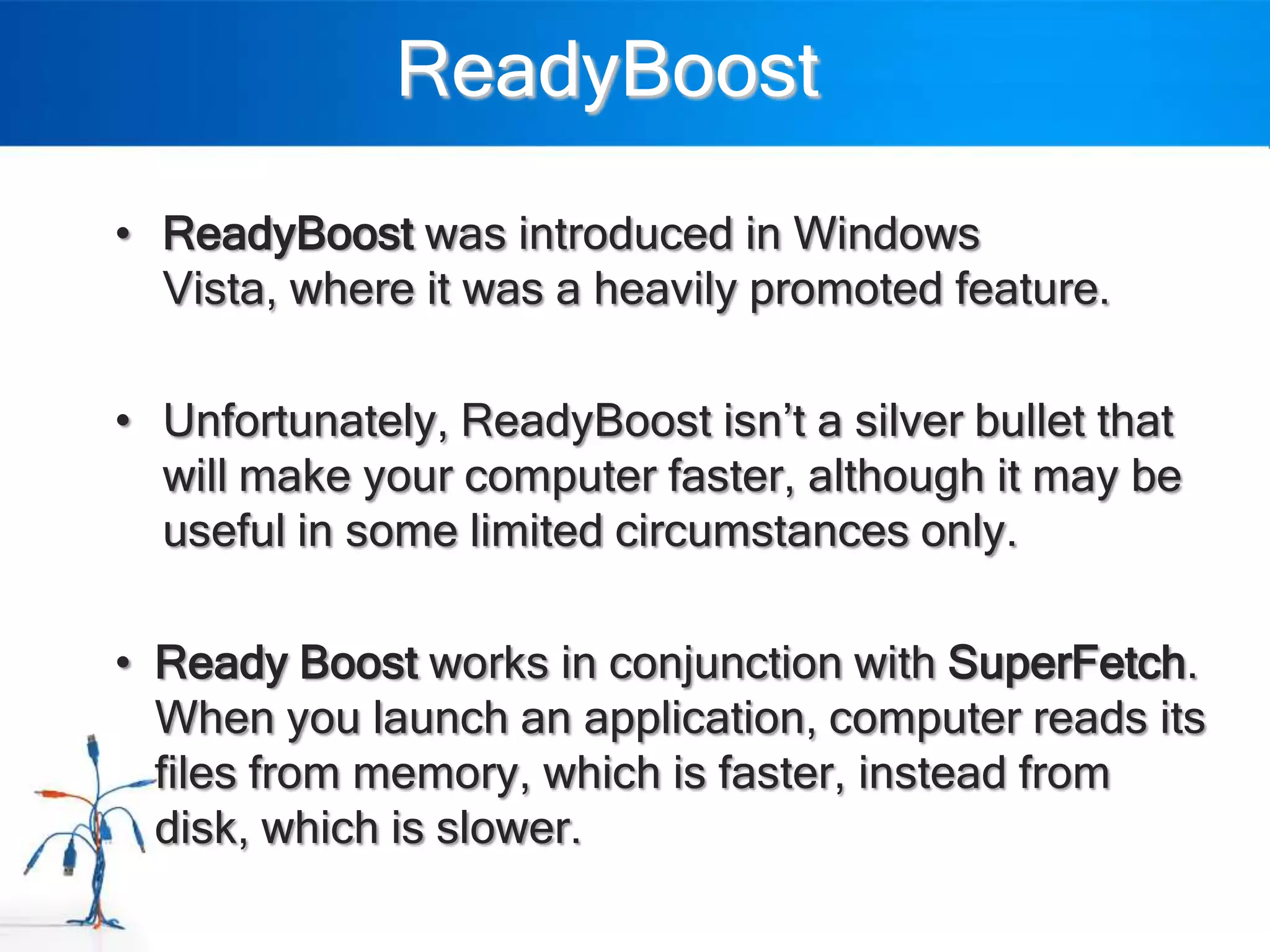 ReadyBoost
• ReadyBoost was introduced in Windows
  Vista, where it was a heavily promoted feature.

• Unfortunately, ReadyBoost isn‟t a silver bullet that
  will make your computer faster, although it may be
  useful in some limited circumstances only.

• Ready Boost works in conjunction with SuperFetch.
  When you launch an application, computer reads its
  files from memory, which is faster, instead from
  disk, which is slower.
 