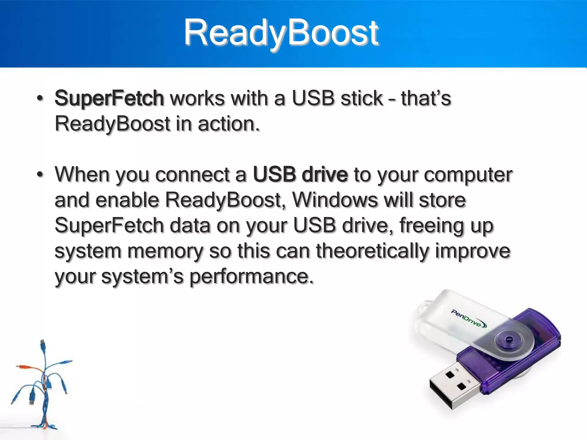 ReadyBoost
• SuperFetch works with a USB stick – that‟s
  ReadyBoost in action.

• When you connect a USB drive to your computer
  and enable ReadyBoost, Windows will store
  SuperFetch data on your USB drive, freeing up
  system memory so this can theoretically improve
  your system‟s performance.
 