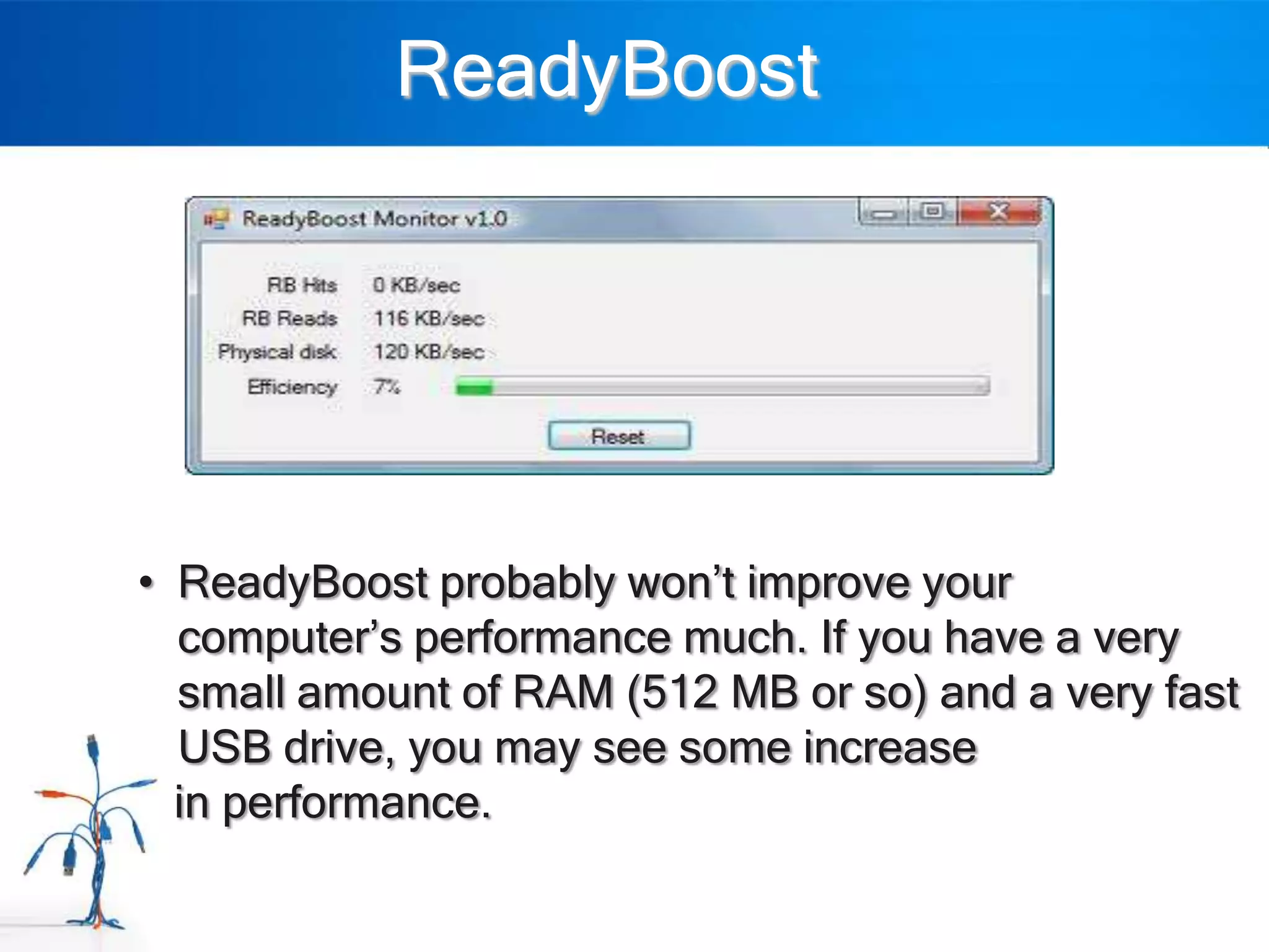 ReadyBoost




• ReadyBoost probably won‟t improve your
  computer‟s performance much. If you have a very
  small amount of RAM (512 MB or so) and a very fast
  USB drive, you may see some increase
  in performance.
 