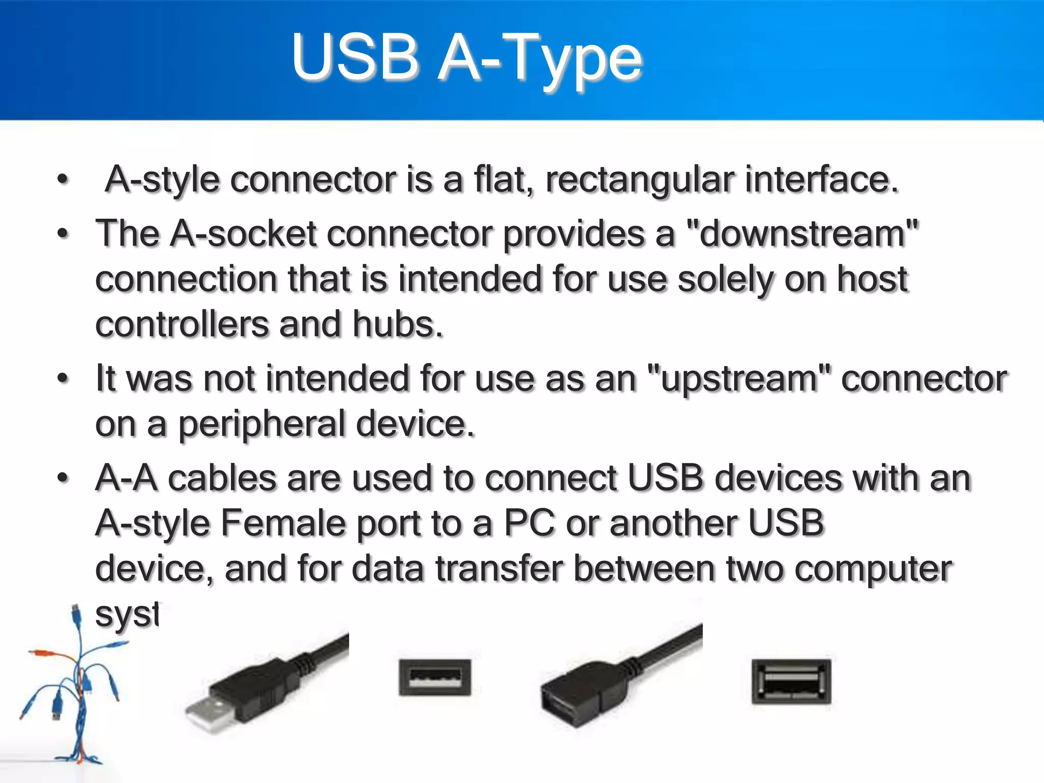 USB A-Type
• A-style connector is a flat, rectangular interface.
• The A-socket connector provides a "downstream"
  connection that is intended for use solely on host
  controllers and hubs.
• It was not intended for use as an "upstream" connector
  on a peripheral device.
• A-A cables are used to connect USB devices with an
  A-style Female port to a PC or another USB
  device, and for data transfer between two computer
  systems.
 