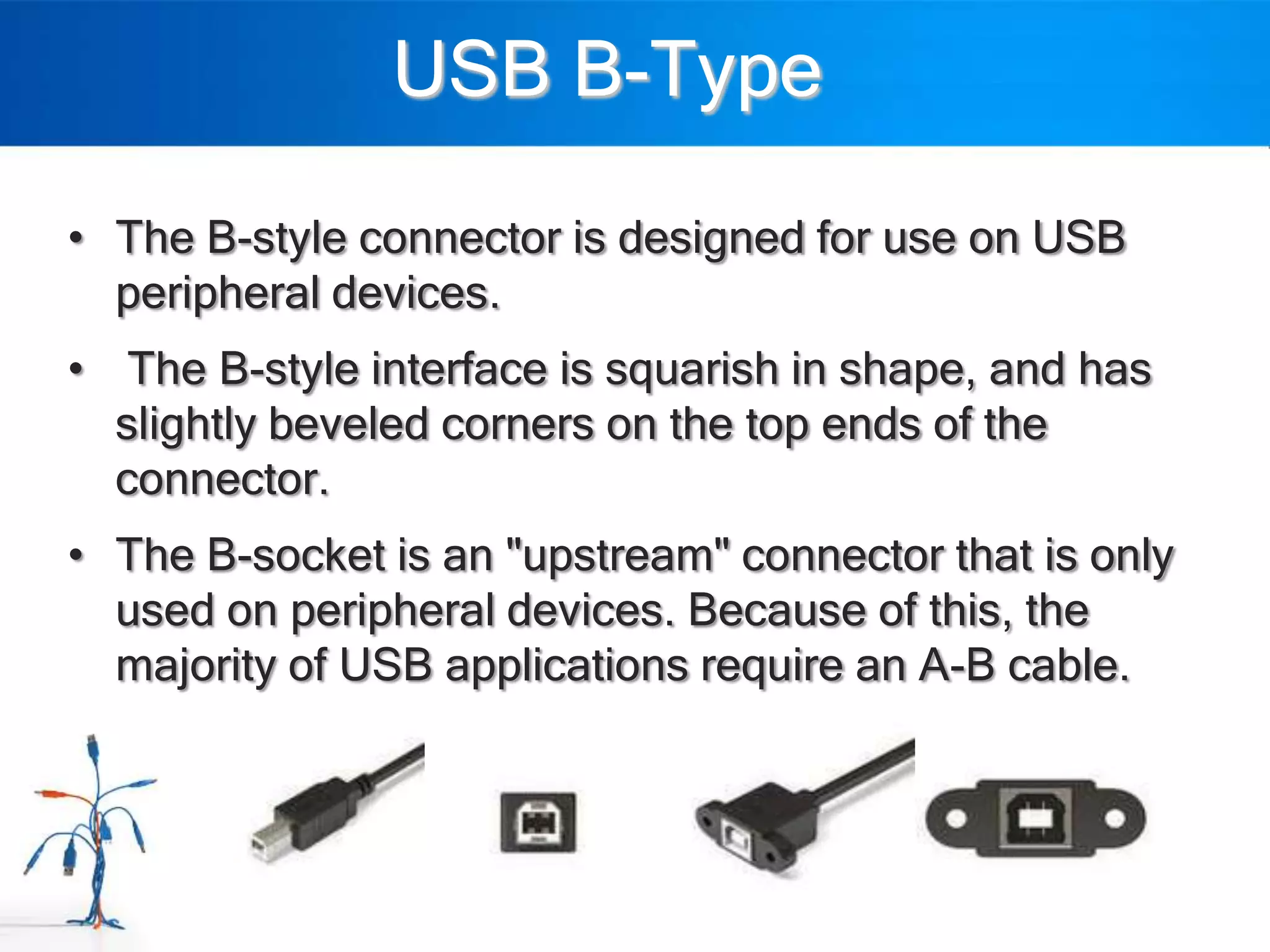 USB B-Type

• The B-style connector is designed for use on USB
  peripheral devices.
• The B-style interface is squarish in shape, and has
  slightly beveled corners on the top ends of the
  connector.
• The B-socket is an "upstream" connector that is only
  used on peripheral devices. Because of this, the
  majority of USB applications require an A-B cable.
 