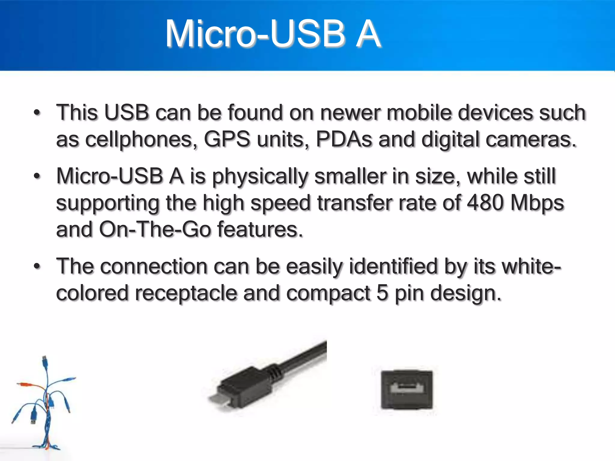 Micro-USB A
• This USB can be found on newer mobile devices such
  as cellphones, GPS units, PDAs and digital cameras.
• Micro-USB A is physically smaller in size, while still
  supporting the high speed transfer rate of 480 Mbps
  and On-The-Go features.
• The connection can be easily identified by its white-
  colored receptacle and compact 5 pin design.
 