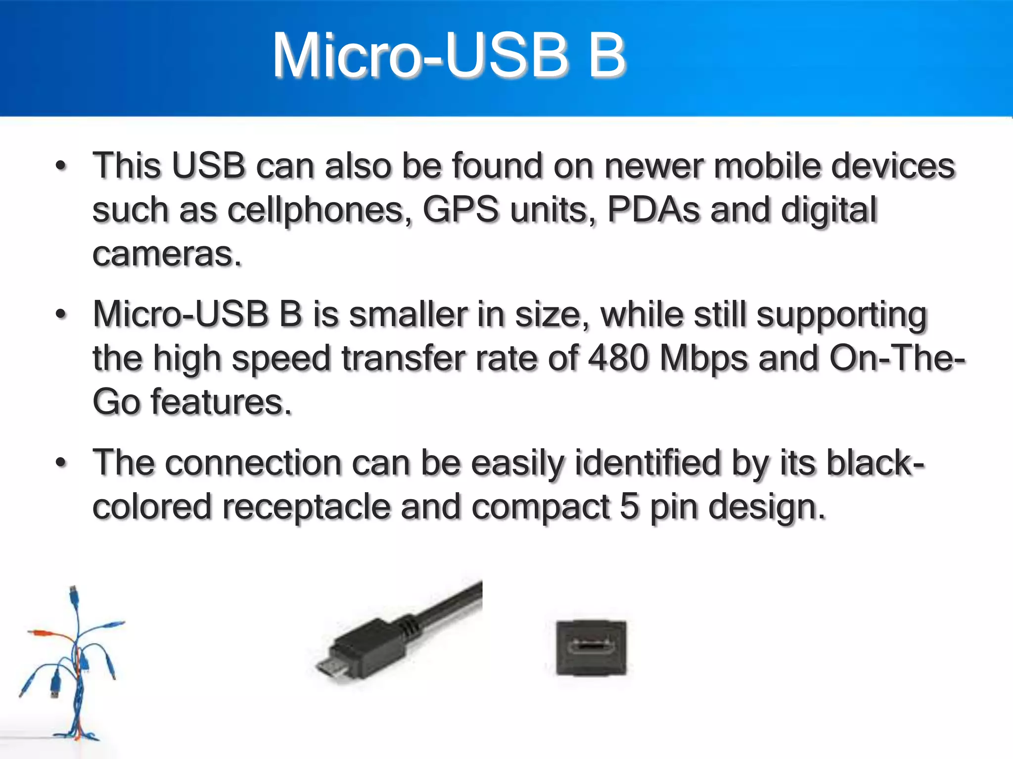 Micro-USB B
• This USB can also be found on newer mobile devices
  such as cellphones, GPS units, PDAs and digital
  cameras.
• Micro-USB B is smaller in size, while still supporting
  the high speed transfer rate of 480 Mbps and On-The-
  Go features.
• The connection can be easily identified by its black-
  colored receptacle and compact 5 pin design.
 
