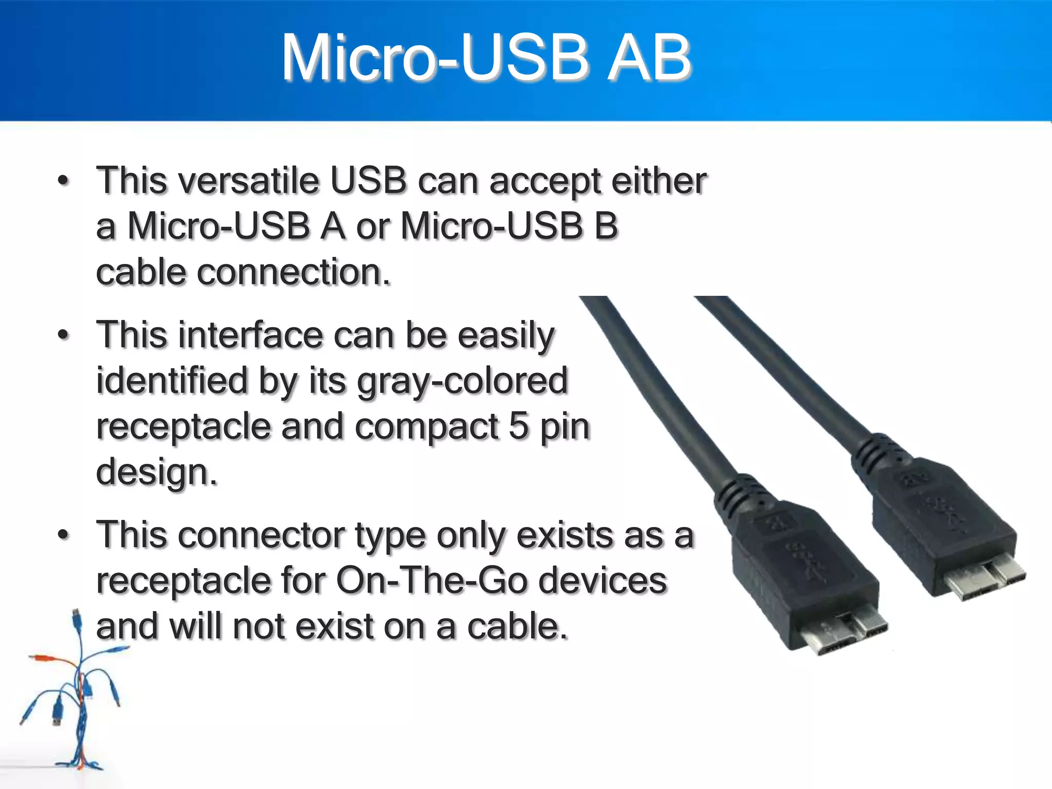 Micro-USB AB
• This versatile USB can accept either
  a Micro-USB A or Micro-USB B
  cable connection.
• This interface can be easily
  identified by its gray-colored
  receptacle and compact 5 pin
  design.
• This connector type only exists as a
  receptacle for On-The-Go devices
  and will not exist on a cable.
 