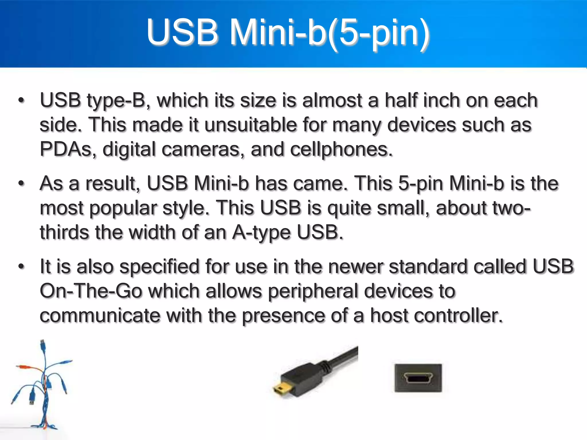 USB Mini-b(5-pin)
• USB type-B, which its size is almost a half inch on each
  side. This made it unsuitable for many devices such as
  PDAs, digital cameras, and cellphones.
• As a result, USB Mini-b has came. This 5-pin Mini-b is the
  most popular style. This USB is quite small, about two-
  thirds the width of an A-type USB.
• It is also specified for use in the newer standard called USB
  On-The-Go which allows peripheral devices to
  communicate with the presence of a host controller.
 
