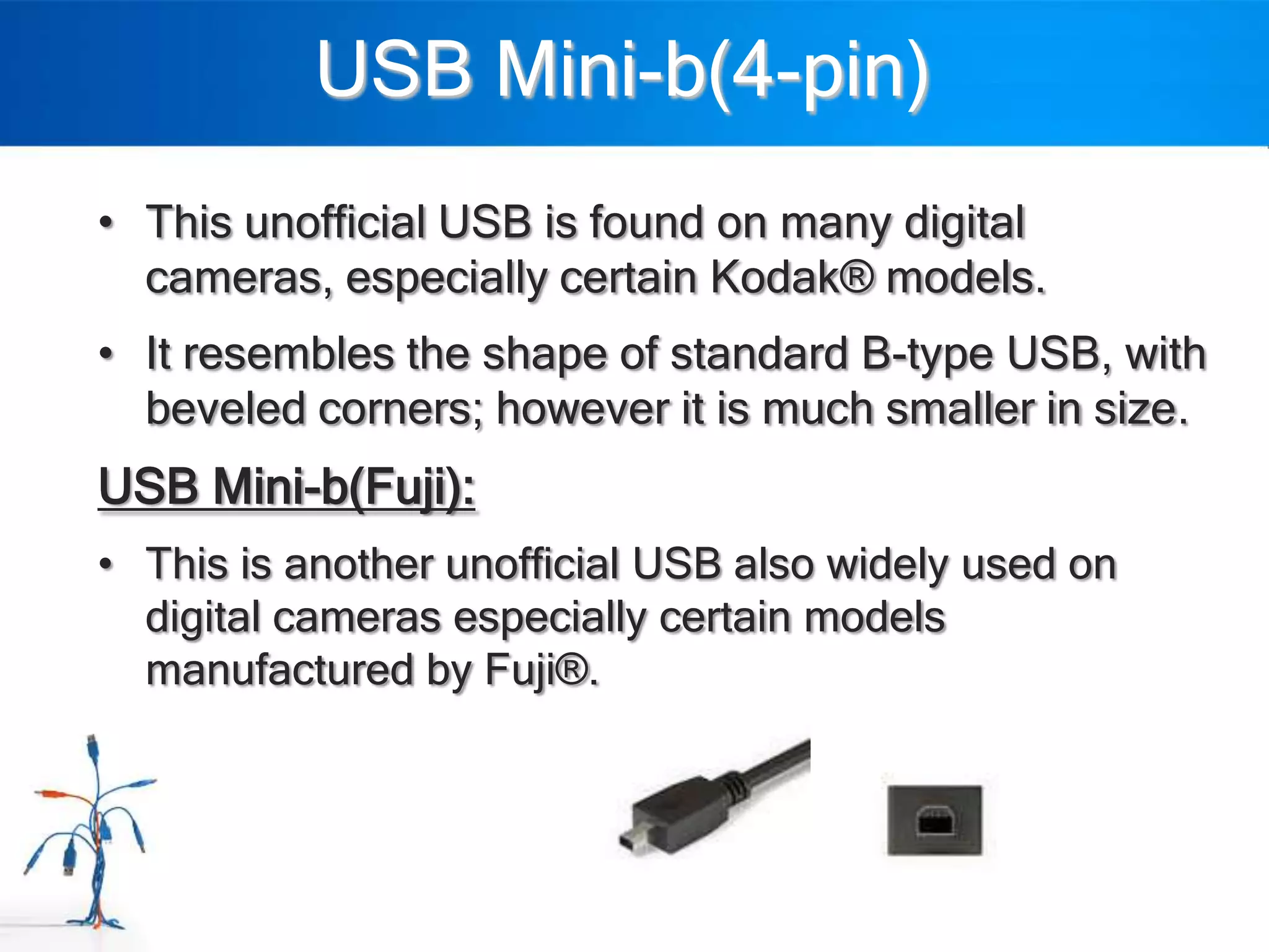 USB Mini-b(4-pin)
• This unofficial USB is found on many digital
  cameras, especially certain Kodak® models.
• It resembles the shape of standard B-type USB, with
  beveled corners; however it is much smaller in size.
USB Mini-b(Fuji):
• This is another unofficial USB also widely used on
  digital cameras especially certain models
  manufactured by Fuji®.
 