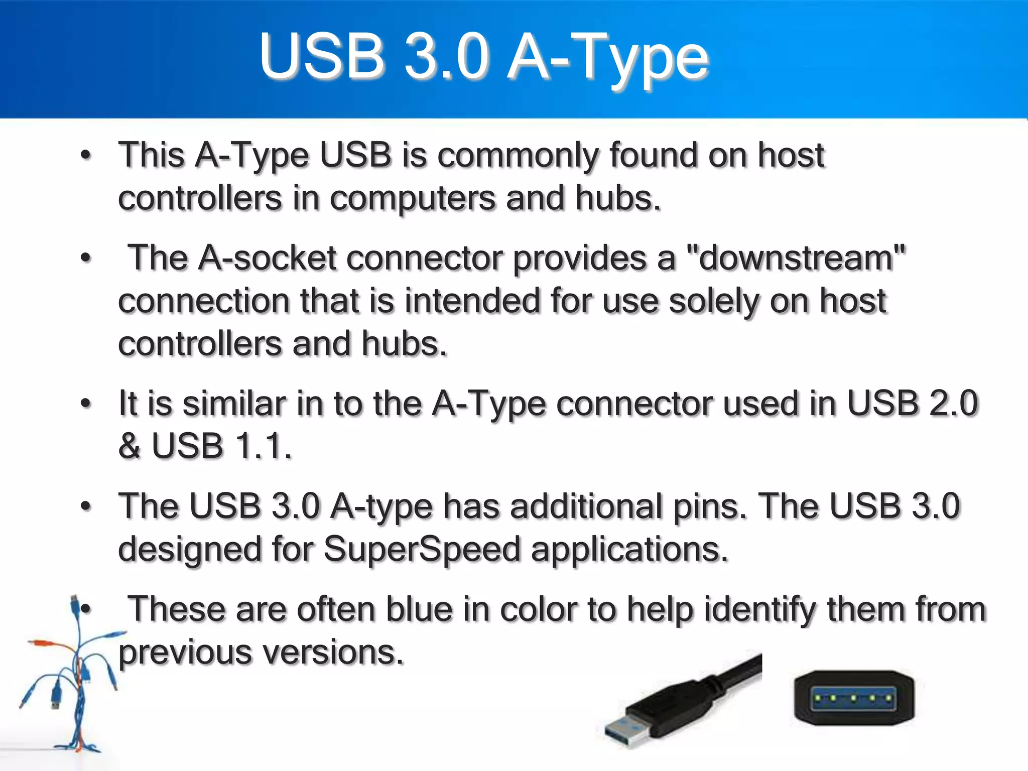 USB 3.0 A-Type
• This A-Type USB is commonly found on host
  controllers in computers and hubs.
• The A-socket connector provides a "downstream"
  connection that is intended for use solely on host
  controllers and hubs.
• It is similar in to the A-Type connector used in USB 2.0
  & USB 1.1.
• The USB 3.0 A-type has additional pins. The USB 3.0
  designed for SuperSpeed applications.
• These are often blue in color to help identify them from
  previous versions.
 