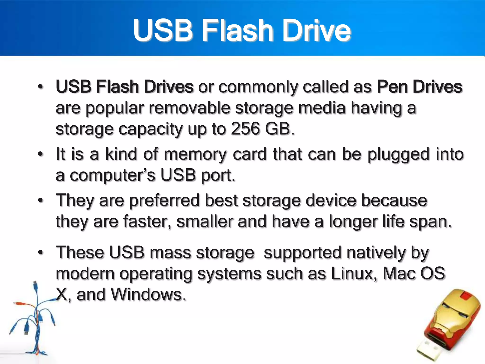 USB Flash Drive
• USB Flash Drives or commonly called as Pen Drives
  are popular removable storage media having a
  storage capacity up to 256 GB.
• It is a kind of memory card that can be plugged into
  a computer‟s USB port.
• They are preferred best storage device because
  they are faster, smaller and have a longer life span.
• These USB mass storage supported natively by
  modern operating systems such as Linux, Mac OS
  X, and Windows.
 