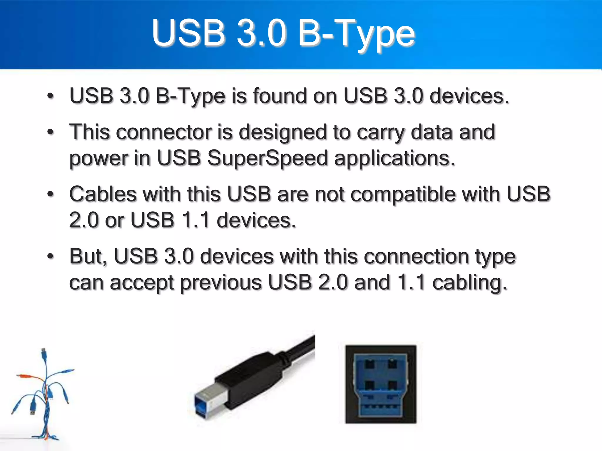 USB 3.0 B-Type
• USB 3.0 B-Type is found on USB 3.0 devices.
• This connector is designed to carry data and
  power in USB SuperSpeed applications.
• Cables with this USB are not compatible with USB
  2.0 or USB 1.1 devices.
• But, USB 3.0 devices with this connection type
  can accept previous USB 2.0 and 1.1 cabling.
 