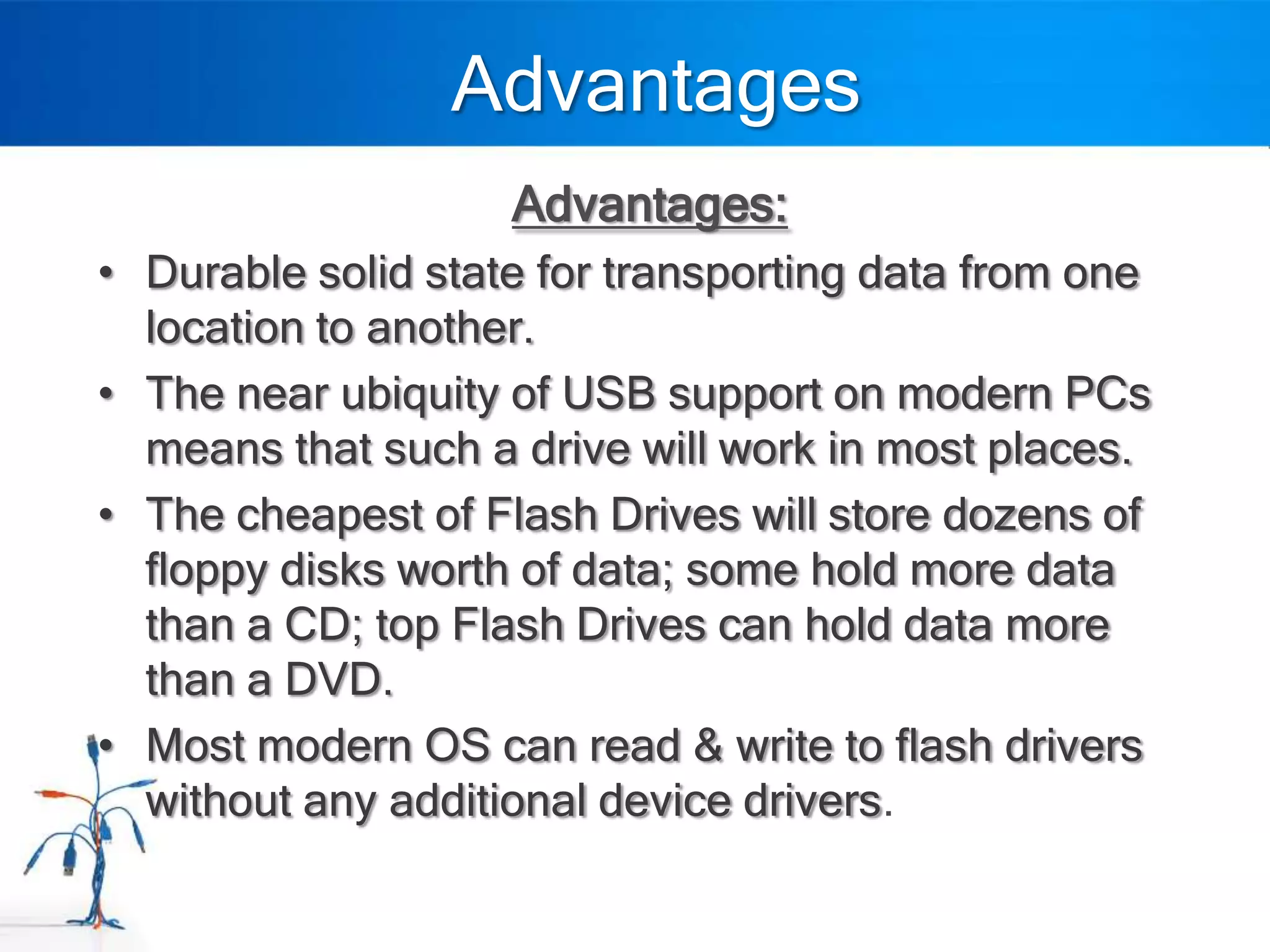 Advantages
                    Advantages:
• Durable solid state for transporting data from one
  location to another.
• The near ubiquity of USB support on modern PCs
  means that such a drive will work in most places.
• The cheapest of Flash Drives will store dozens of
  floppy disks worth of data; some hold more data
  than a CD; top Flash Drives can hold data more
  than a DVD.
• Most modern OS can read & write to flash drivers
  without any additional device drivers.
 