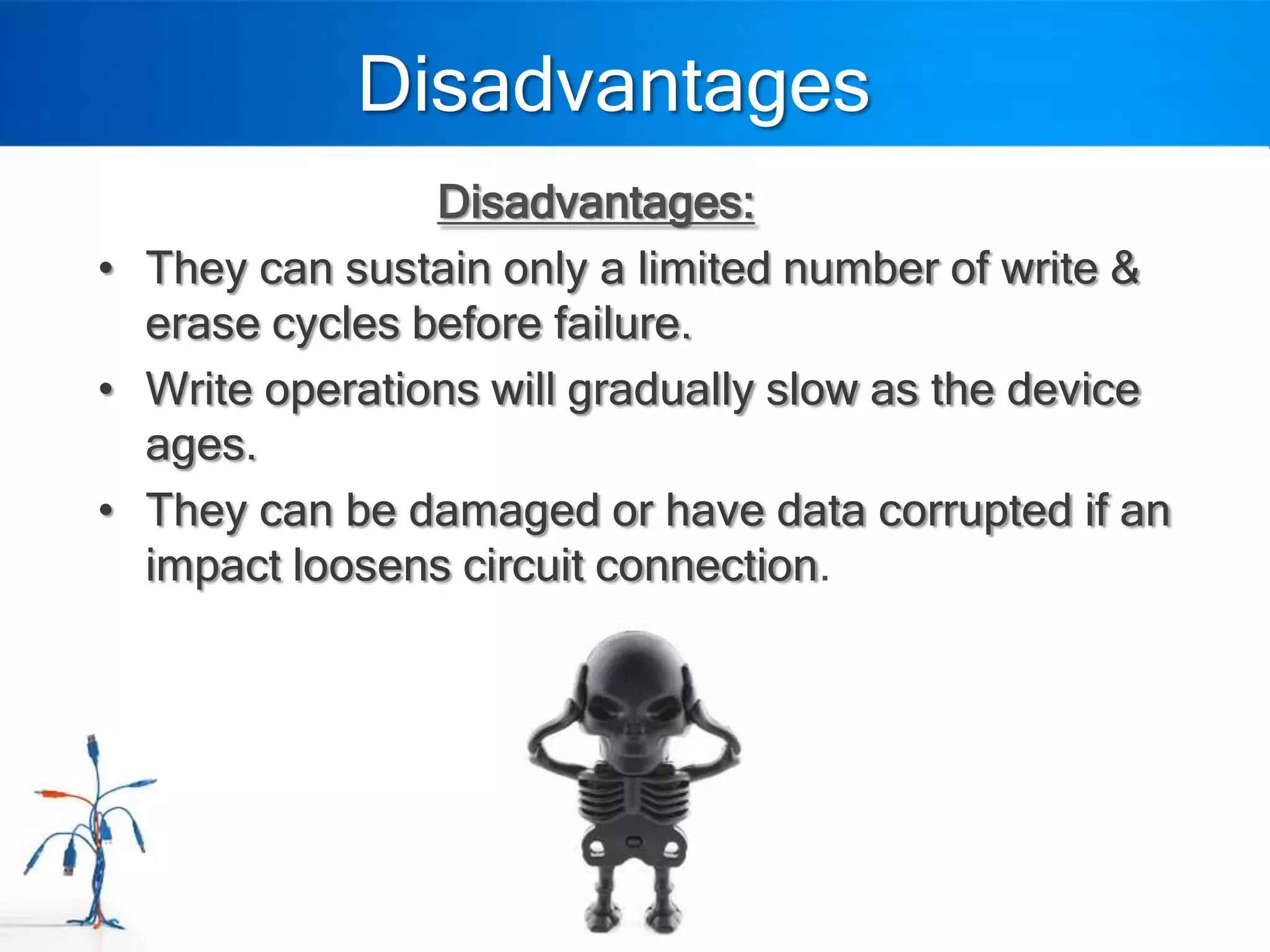Disadvantages
                Disadvantages:
• They can sustain only a limited number of write &
  erase cycles before failure.
• Write operations will gradually slow as the device
  ages.
• They can be damaged or have data corrupted if an
  impact loosens circuit connection.
 