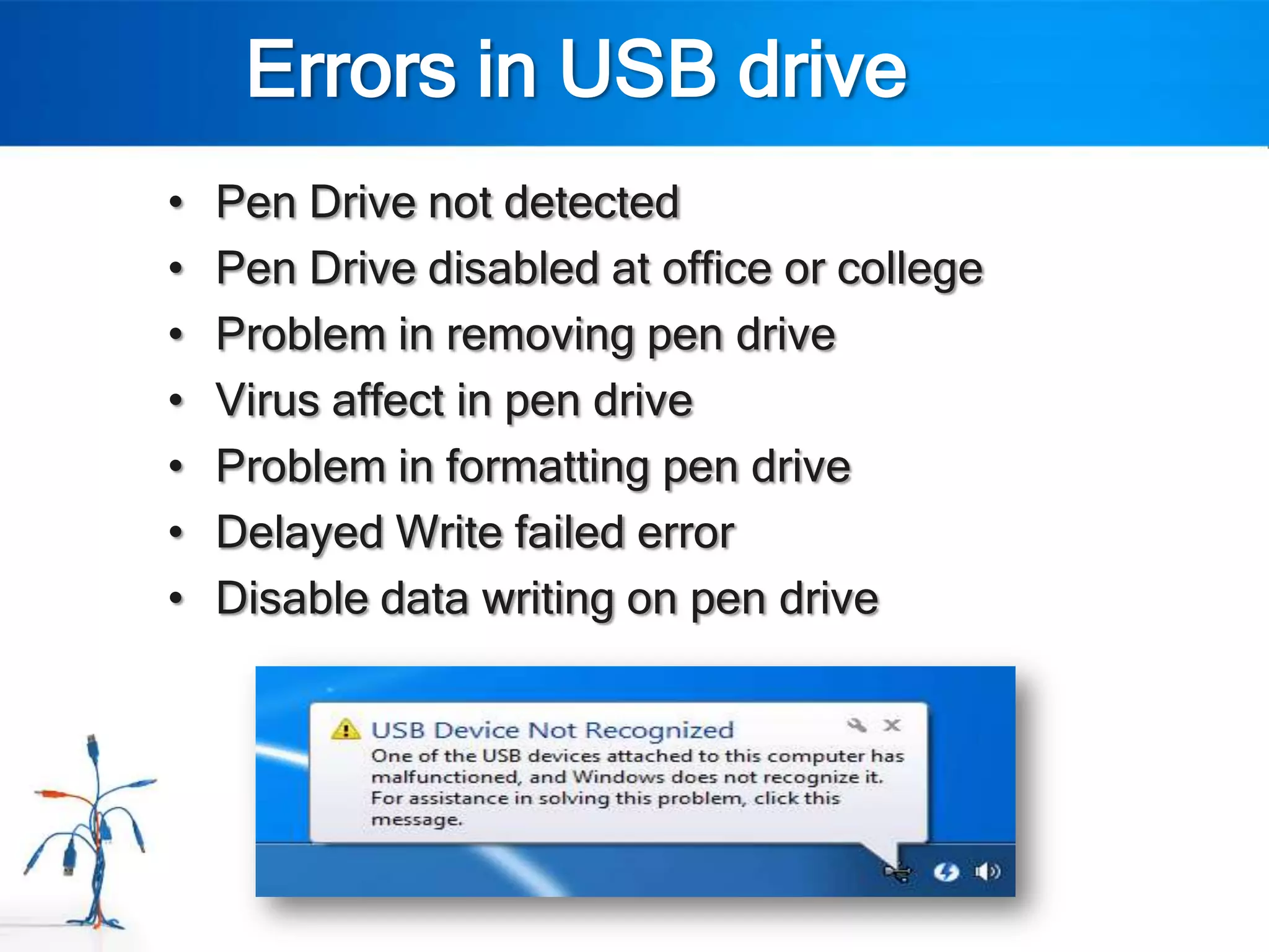 Errors in USB drive
•   Pen Drive not detected
•   Pen Drive disabled at office or college
•   Problem in removing pen drive
•   Virus affect in pen drive
•   Problem in formatting pen drive
•   Delayed Write failed error
•   Disable data writing on pen drive
 