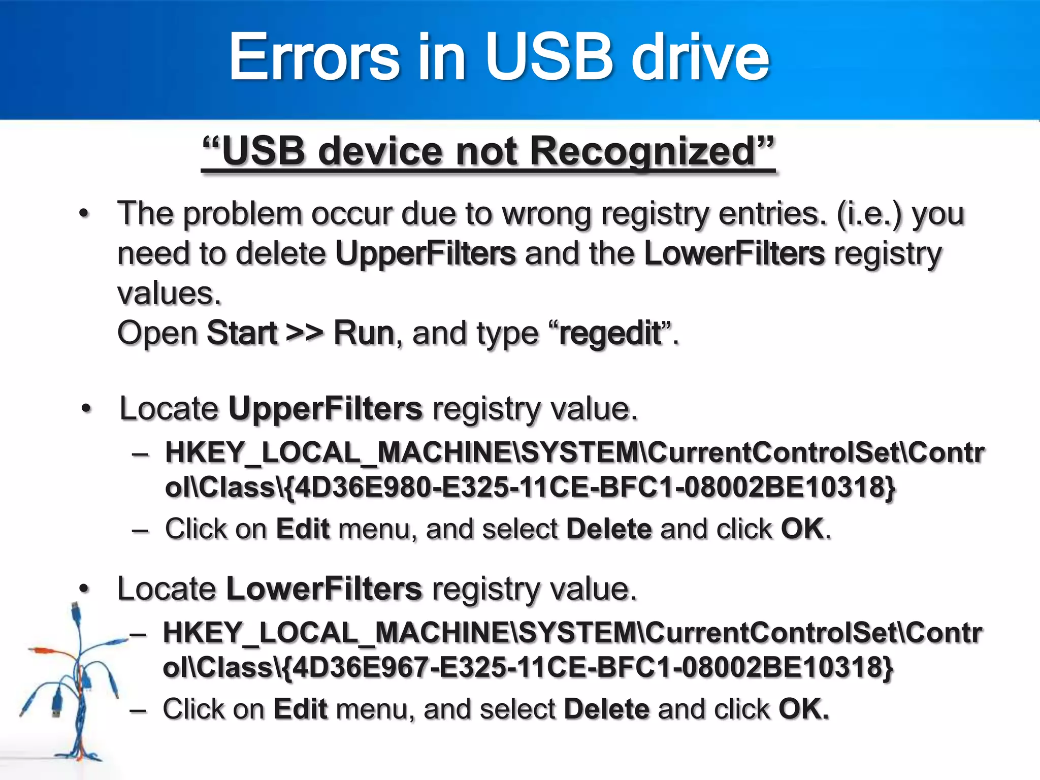 Errors in USB drive
        “USB device not Recognized”
• The problem occur due to wrong registry entries. (i.e.) you
  need to delete UpperFilters and the LowerFilters registry
  values.
  Open Start >> Run, and type “regedit”.

• Locate UpperFilters registry value.
   – HKEY_LOCAL_MACHINESYSTEMCurrentControlSetContr
     olClass{4D36E980-E325-11CE-BFC1-08002BE10318}
   – Click on Edit menu, and select Delete and click OK.

• Locate LowerFilters registry value.
   – HKEY_LOCAL_MACHINESYSTEMCurrentControlSetContr
     olClass{4D36E967-E325-11CE-BFC1-08002BE10318}
   – Click on Edit menu, and select Delete and click OK.
 