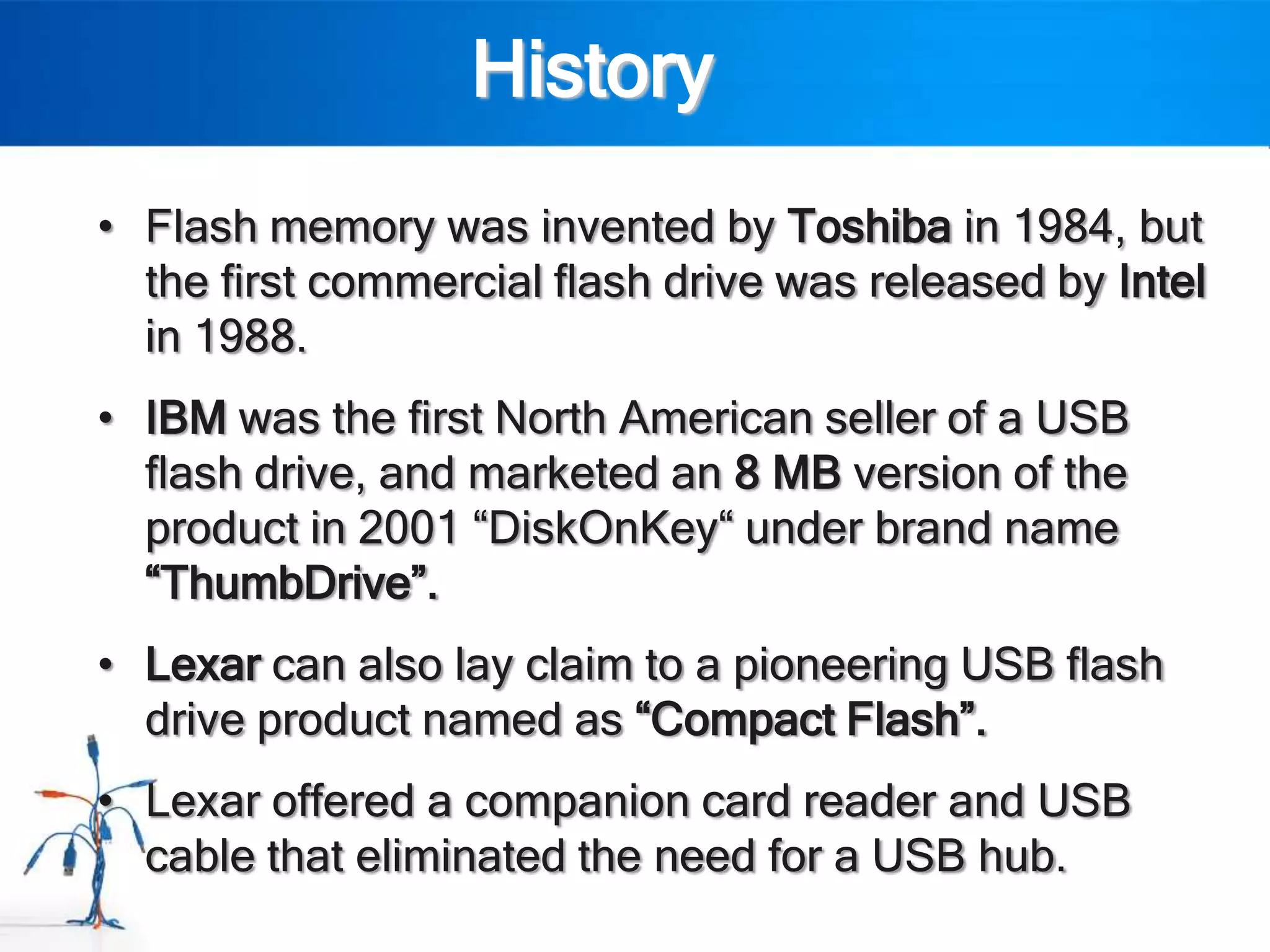 History
• Flash memory was invented by Toshiba in 1984, but
  the first commercial flash drive was released by Intel
  in 1988.
• IBM was the first North American seller of a USB
  flash drive, and marketed an 8 MB version of the
  product in 2001 “DiskOnKey“ under brand name
  “ThumbDrive”.
• Lexar can also lay claim to a pioneering USB flash
  drive product named as “Compact Flash”.
• Lexar offered a companion card reader and USB
  cable that eliminated the need for a USB hub.
 