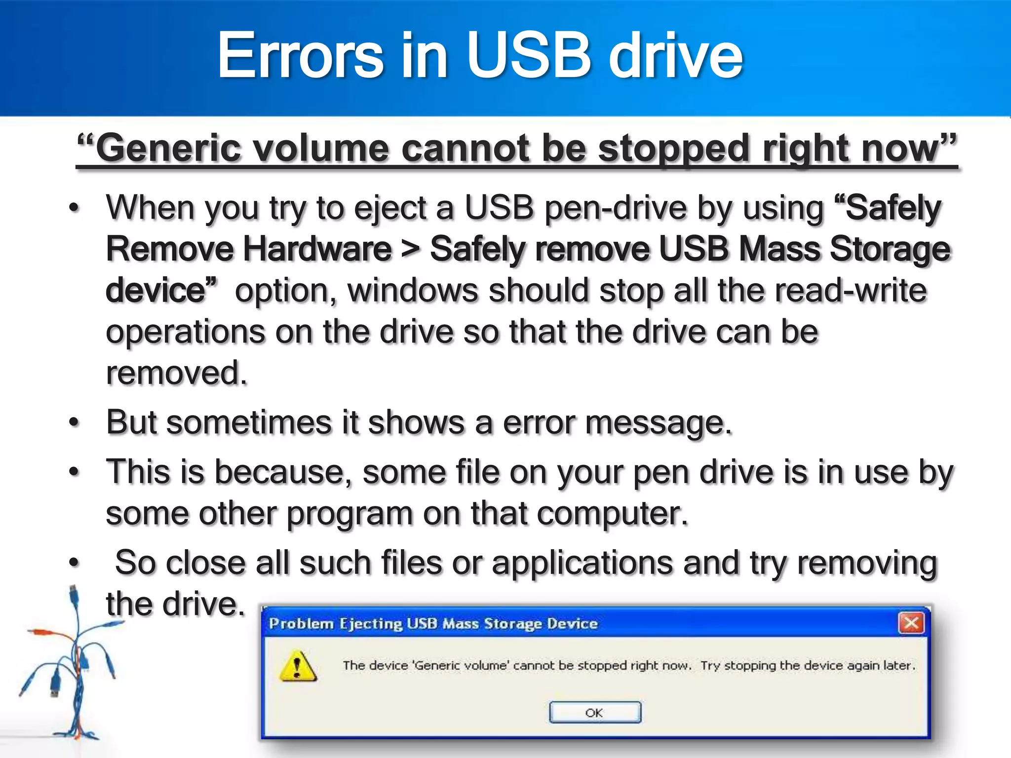 Errors in USB drive
“Generic volume cannot be stopped right now”
• When you try to eject a USB pen-drive by using “Safely
  Remove Hardware > Safely remove USB Mass Storage
  device” option, windows should stop all the read-write
  operations on the drive so that the drive can be
  removed.
• But sometimes it shows a error message.
• This is because, some file on your pen drive is in use by
  some other program on that computer.
• So close all such files or applications and try removing
  the drive.
 