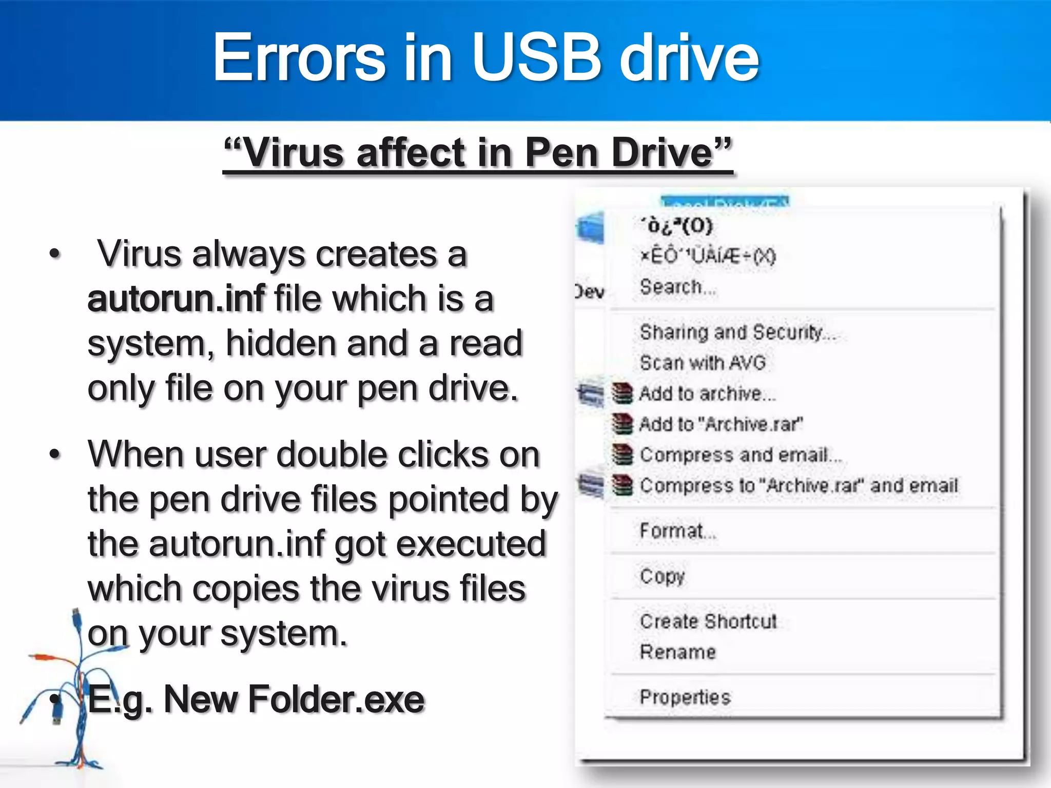 Errors in USB drive
           “Virus affect in Pen Drive”

• Virus always creates a
  autorun.inf file which is a
  system, hidden and a read
  only file on your pen drive.
• When user double clicks on
  the pen drive files pointed by
  the autorun.inf got executed
  which copies the virus files
  on your system.
• E.g. New Folder.exe
 