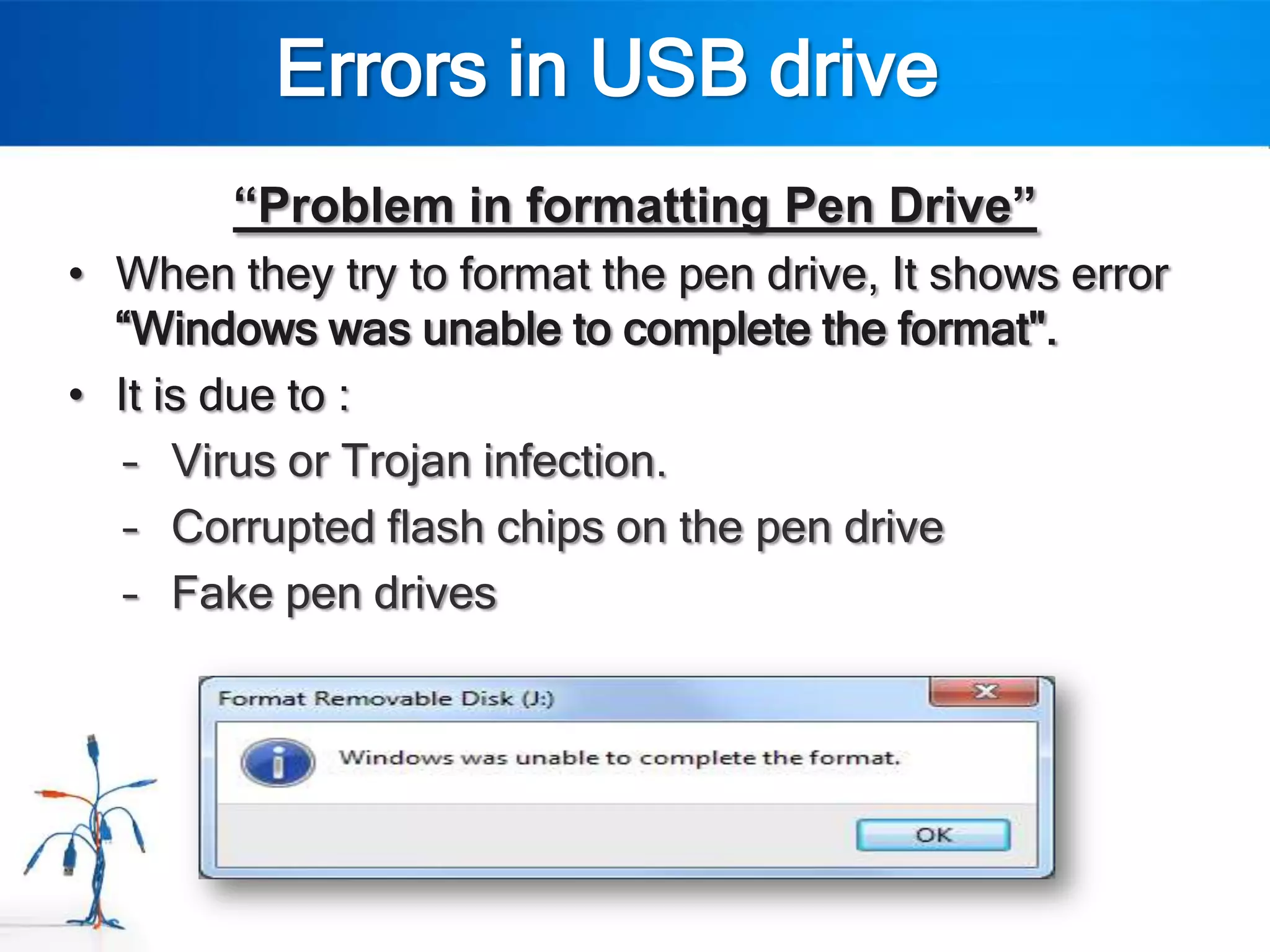Errors in USB drive
        “Problem in formatting Pen Drive”
• When they try to format the pen drive, It shows error
  “Windows was unable to complete the format".
• It is due to :
   – Virus or Trojan infection.
   – Corrupted flash chips on the pen drive
   – Fake pen drives
 