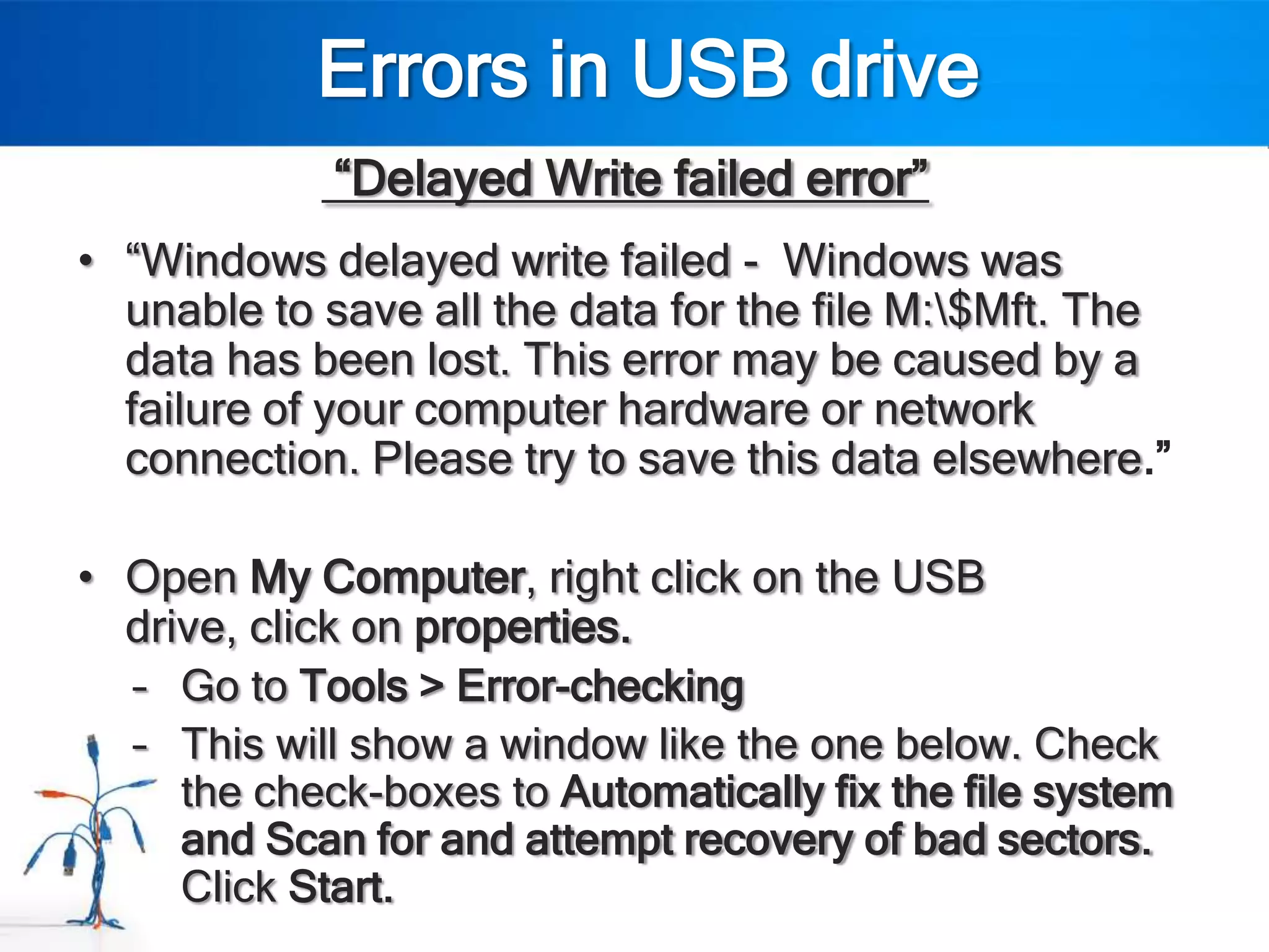 Errors in USB drive
             “Delayed Write failed error”
• “Windows delayed write failed - Windows was
  unable to save all the data for the file M:$Mft. The
  data has been lost. This error may be caused by a
  failure of your computer hardware or network
  connection. Please try to save this data elsewhere.”

• Open My Computer, right click on the USB
  drive, click on properties.
  – Go to Tools > Error-checking
  – This will show a window like the one below. Check
     the check-boxes to Automatically fix the file system
     and Scan for and attempt recovery of bad sectors.
     Click Start.
 