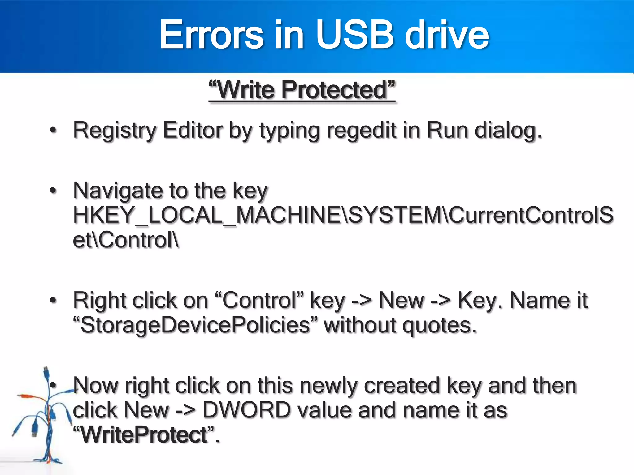 Errors in USB drive
                “Write Protected”
• Registry Editor by typing regedit in Run dialog.

• Navigate to the key
  HKEY_LOCAL_MACHINESYSTEMCurrentControlS
  etControl

• Right click on “Control” key -> New -> Key. Name it
  “StorageDevicePolicies” without quotes.

• Now right click on this newly created key and then
  click New -> DWORD value and name it as
  “WriteProtect”.
 