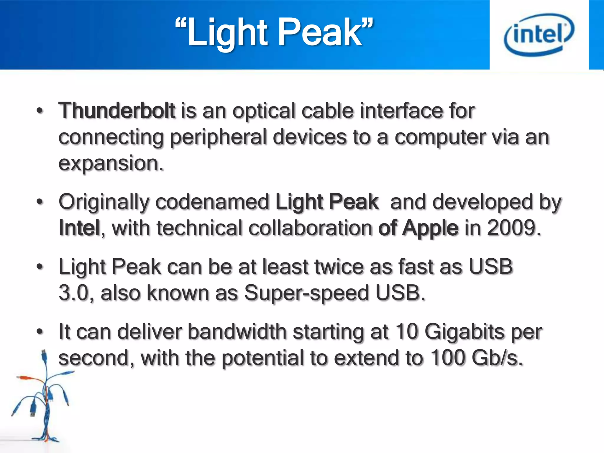 “Light Peak”
• Thunderbolt is an optical cable interface for
  connecting peripheral devices to a computer via an
  expansion.
• Originally codenamed Light Peak and developed by
  Intel, with technical collaboration of Apple in 2009.
• Light Peak can be at least twice as fast as USB
  3.0, also known as Super-speed USB.
• It can deliver bandwidth starting at 10 Gigabits per
  second, with the potential to extend to 100 Gb/s.
 