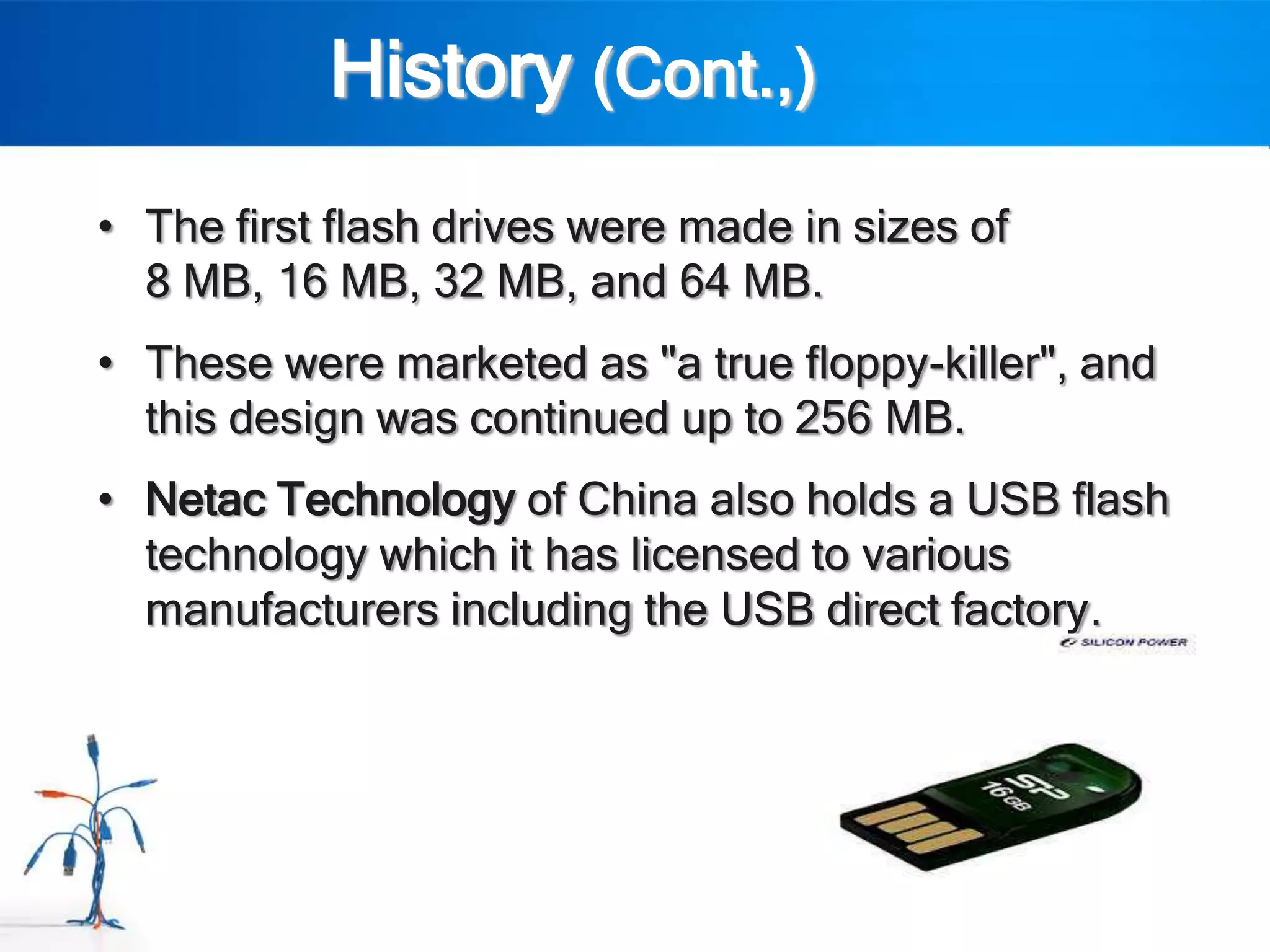 History (Cont.,)
• The first flash drives were made in sizes of
  8 MB, 16 MB, 32 MB, and 64 MB.
• These were marketed as "a true floppy-killer", and
  this design was continued up to 256 MB.
• Netac Technology of China also holds a USB flash
  technology which it has licensed to various
  manufacturers including the USB direct factory.
 