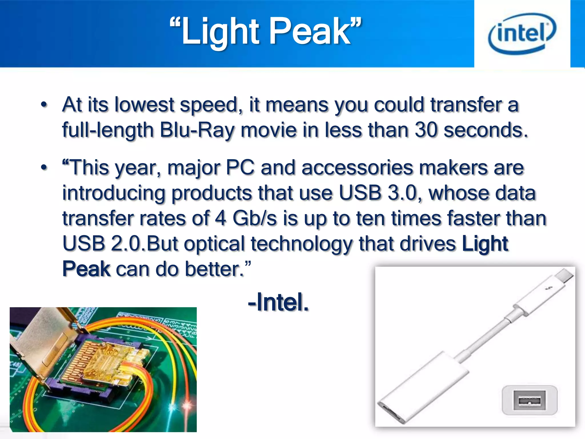 “Light Peak”
• At its lowest speed, it means you could transfer a
  full-length Blu-Ray movie in less than 30 seconds.
• “This year, major PC and accessories makers are
  introducing products that use USB 3.0, whose data
  transfer rates of 4 Gb/s is up to ten times faster than
  USB 2.0.But optical technology that drives Light
  Peak can do better.”
                       -Intel.
 