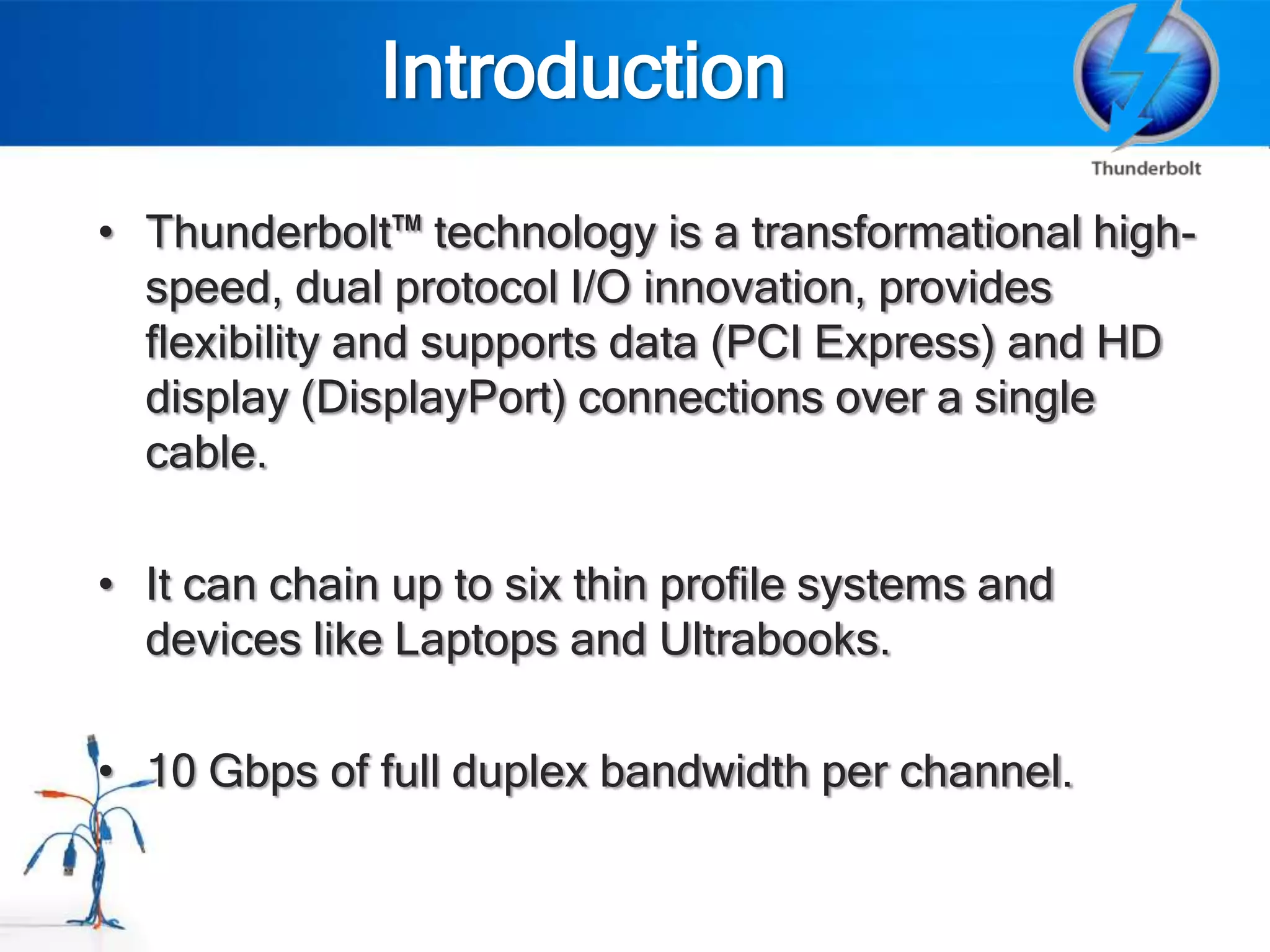 Introduction
• Thunderbolt™ technology is a transformational high-
  speed, dual protocol I/O innovation, provides
  flexibility and supports data (PCI Express) and HD
  display (DisplayPort) connections over a single
  cable.

• It can chain up to six thin profile systems and
  devices like Laptops and Ultrabooks.

• 10 Gbps of full duplex bandwidth per channel.
 
